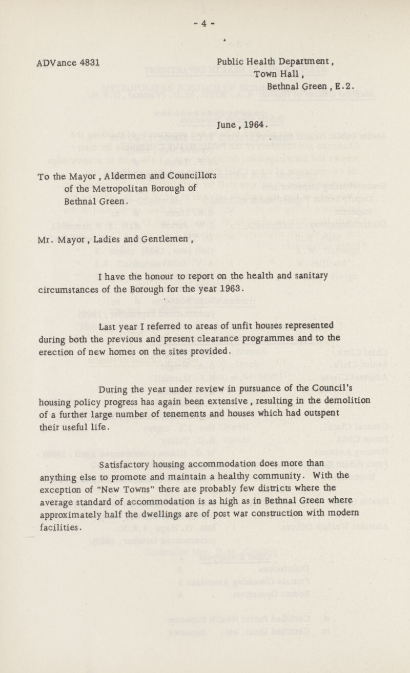 - 4 - ADVance 4831 Public Health Department, Town Hall, Bethnal Green , E.2. June, 1964. To the Mayor, Aldermen and Councillors of the Metropolitan Borough of Bethnal Green. Mr. Mayor, Ladies and Gentlemen , I have the honour to report on the health and sanitary circumstances of the Borough for the year 1963. Last year I referred to areas of unfit houses represented during both the previous and present clearance programmes and to the erection of new homes on the sites provided. During the year under review in pursuance of the Council's housing policy progress has again been extensive, resulting in the demolition of a further large number of tenements and houses which had outspent their useful life. Satisfactory housing accommodation does more than anything else to promote and maintain a healthy community. With the exception of New Towns there are probably few districts where the average standard of accommodation is as high as in Bethnal Green where approximately half the dwellings are of post war construction with modern facilities.