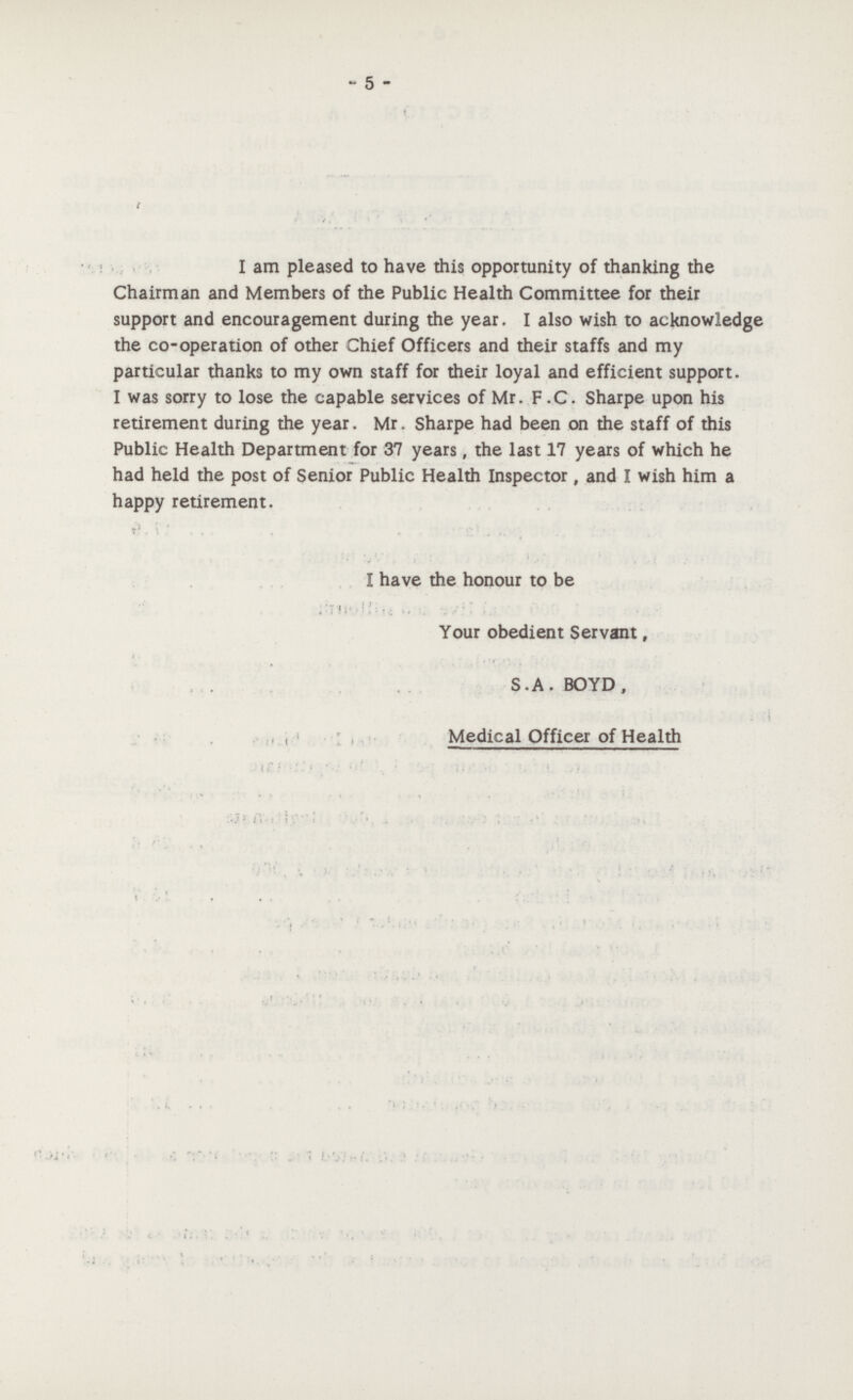 - 5 - I am pleased to have this opportunity of thanking the Chairman and Members of the Public Health Committee for their support and encouragement during the year. I also wish to acknowledge the co-operation of other Chief Officers and their staffs and my particular thanks to my own staff for their loyal and efficient support. I was sorry to lose the capable services of Mr. F .C. Sharpe upon his retirement during the year. Mr. Sharpe had been on the staff of this Public Health Department for 37 years, the last 17 years of which he had held the post of Senior Public Health Inspector, and I wish him a happy retirement. I have the honour to be Your obedient Servant, S.A. BOYD, Medical Officer of Health