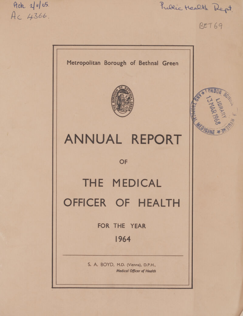 Ack 2/11/65 Ac 4366 Public Health Dept BET 69 Metropolitan Borough of Bethnal Green ANNUAL REPORT OF THE MEDICAL OFFICER OF HEALTH FOR THE YEAR 1964 s. a. boyd, M.D. (Vienna). D.P.H., Medical Officer of Health
