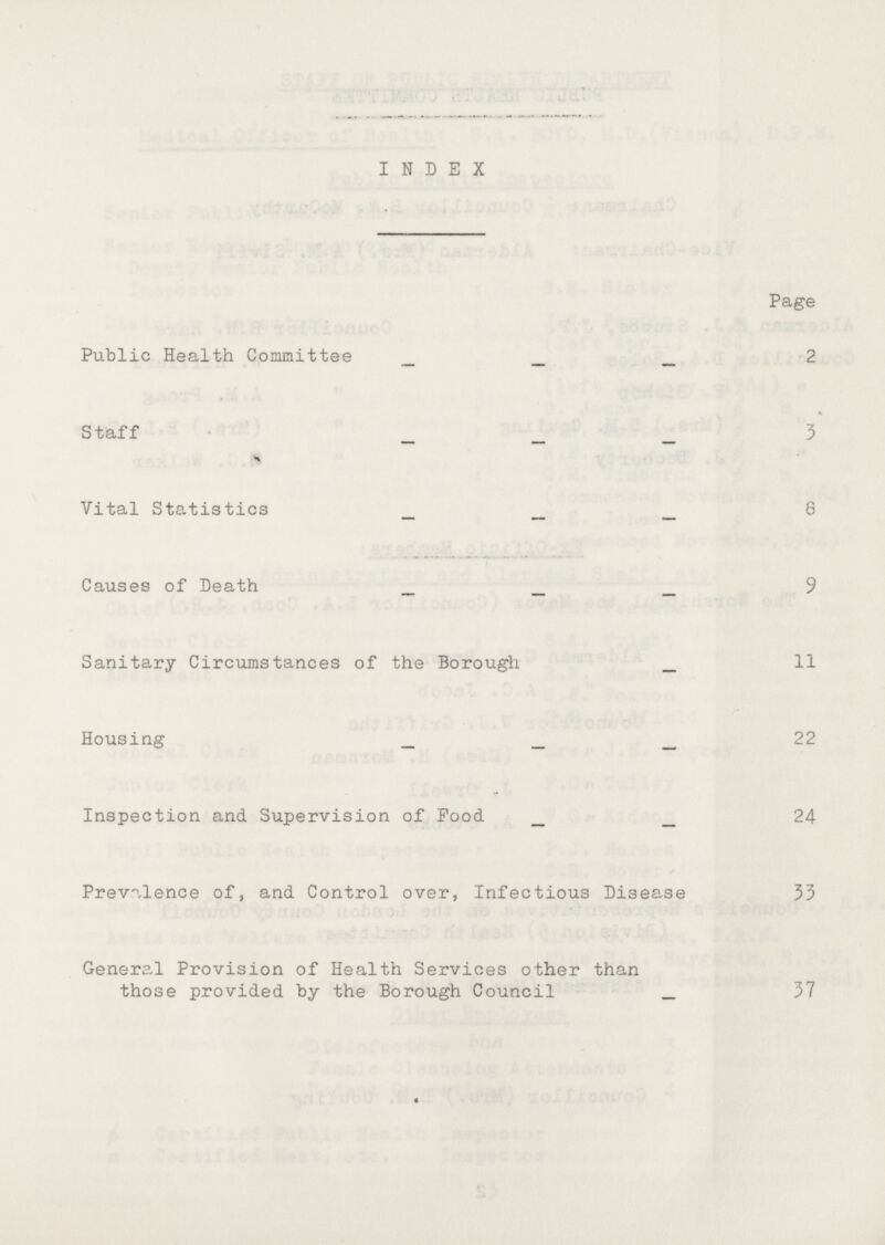 INDEX Page Public Health Committee 2 Staff 3 Vital Statistics 8 Causes of Death 9 Sanitary Circumstances of the Borough 11 Housing 22 Inspection and Supervision of Food 24 Prevalence of, and Control over, Infectious Disease 33 Genera.1 Provision of Health Services other than those provided by the Borough Council 37