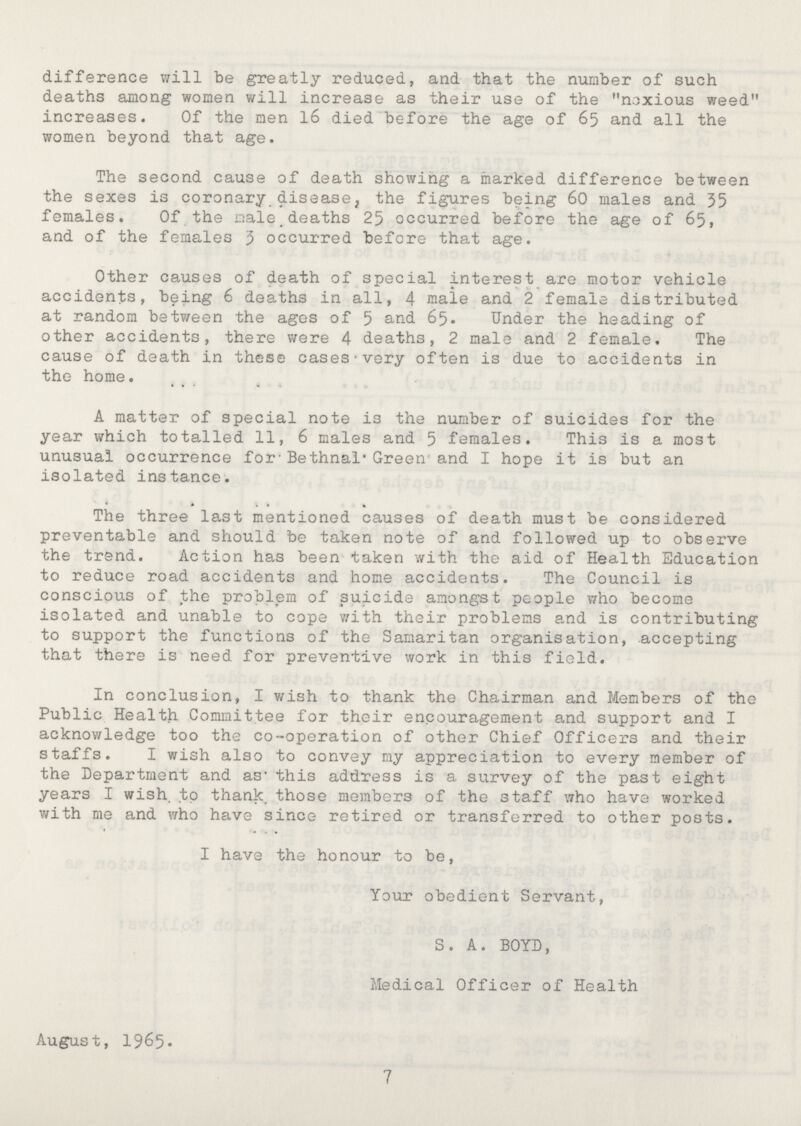 difference will be greatly reduced, and that the number of such deaths among women will increase as their use of the noxious weed increases. Of the men 16 died before the age of 65 and all the women beyond that age. The second cause of death showing a marked difference between the sexes is coronary disease, the figures being 60 males and 35 females. Of the male deaths 25 occurred before the age of 65, and of the females 3 occurred before that age. Other causes of death of special interest are motor vehicle accidents, being 6 deaths in all, 4 male and 2 female distributed at random between the ages of 5 and 65. Under the heading of other accidents, there were 4 deaths, 2 male and 2 female. The cause of death in these cases very often is due to accidents in the home. A matter of special note is the number of suicides for the year which totalled 11, 6 males and 5 females. This is a most unusual occurrence for Bethnal Green and I hope it is but an isolated instance. The three last mentioned causes of death must be considered preventable and should be taken note of and followed up to observe the trend. Action has been taken with the aid of Health Education to reduce road accidents and home accidents. The Council is conscious of the problem of suicide amongst people who become isolated and unable to cope with their problems and is contributing to support the functions of the Samaritan organisation, accepting that there is need for preventive work in this field. In conclusion, I wish to thank the Chairman and Members of the Public Health Committee for their encouragement and support and I acknowledge too the co-operation of other Chief Officers and their staffs. I wish also to convey my appreciation to every member of the Department and as this address is a survey of the past eight years I wish, to thank those members of the staff who have worked with me and who have since retired or transferred to other posts. I have the honour to be, Your obedient Servant, S. A. BOYD, Medical Officer of Health August, 1965* 7