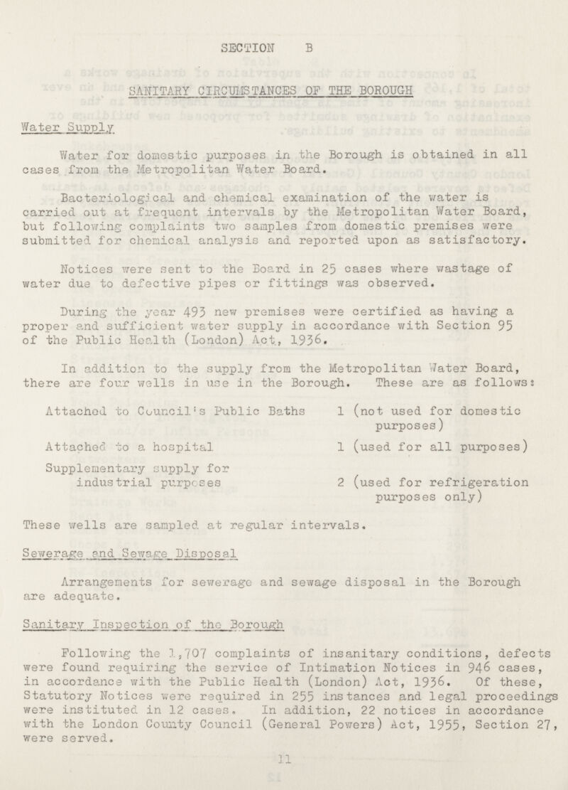 SECTION B SANITARY CIRCUMSTANCES OF THE BOROUGH Water Supply Water for domestic purposes in the Borough is obtained in all cases from the Metropolitan Water Board. Bacteriological and chemical examination of the water is carried out at frequent intervals by the Metropolitan Water Board, but following complaints two samples from domestic premises were submitted for chemical analysis and reported upon as satisfactory. Notices were sent to the Board in 25 cases where wastage of water due to defective pipes or fittings was observed. Luring the year 493 new premises were certified as having a proper and sufficient water supply in accordance with Section 95 of the Public Health (London) Act, 1.936, In addition to the supply from the Metropolitan Water Board, there are four wells in use in the Borough. These are as followss Attached to Council's Public Baths 1 (not used for domestic purposes) Attached to a hospital 1 (used for all purposes) Supplementary supply for industrial purposes 2 (used for refrigeration purposes only) These wells are sampled at regular intervals. Sewerage and Sewage Lisposal Arrangements for sewerage and sewage disposal in the Borough are adequate. Sanitary Inspection of theBorough Following the 1,707 complaints of insanitary conditions, defects were found requiring the service of Intimation Notices in 946 cases, in accordance with the Public Health (London) Act, 1936. Of these, Statutory Notices were required in 255 instances and legal proceedings were instituted in 12 cases. In addition, 22 notices in accordance with the London Comity Council (General Powers) Act, 1955 > Section 27, were served.