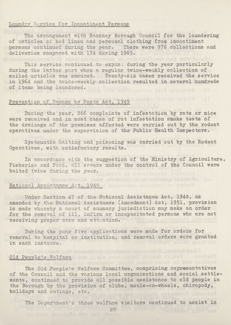 Laundry Service for Incontinent Persons The arrangement with Hackney Borough Council for the laundering of articles of bed linen and personal clothing from incontinent persons continued during the year. There were 976 collections and deliveries compared with 174 during 1963 This service continued to expan . during the year particularly during the latter part when a regular twice-weakly collection of soiled articles was ensured. Twenty-six cases received the service in 1964 and the twice-weekly collection resulted in several hundreds of items being laundered. Prevents on of Damage by Pests Act, 1949 During the year, 266 complaints of infestation by rats or mice were received and in most cases of rat infestation smoke tests of the drainage of the premises affected were carried out by the rodent operatives under the supervision of the Public Health Inspectors. Systematic baiting and poisoning was carried out by the Rodent Operatives, with satisfactory results. In accordance with the suggestion of the Ministry of Agriculture, Fisheries and Pood, all sewers under the control of the Council were baited twice during the year. National Assistance Act, 1948 Under Section 47 of the National Assistance Act, 1948, as amended by the National Assistance (Amendment) Act, 1951 provision is made whereby a court of summary jurisdiction may make an order for the removal of ill, infirm or incapacitated persons who are not receiving proper care and attention. During the year five applications were made for orders for removal to hospital or institution, and removal orders were granted in each instance. Old People's Welfare The Old People's Welfare Committee, comprising representatives of the Council and the various local organisations and social settle ments, continued to provide all possible assistance to old people in the Borough by the provision of clubs, meals-on-wheels, chiropody, holidays and outings, etc. The Department's three welfare visitors continued to assist in 20