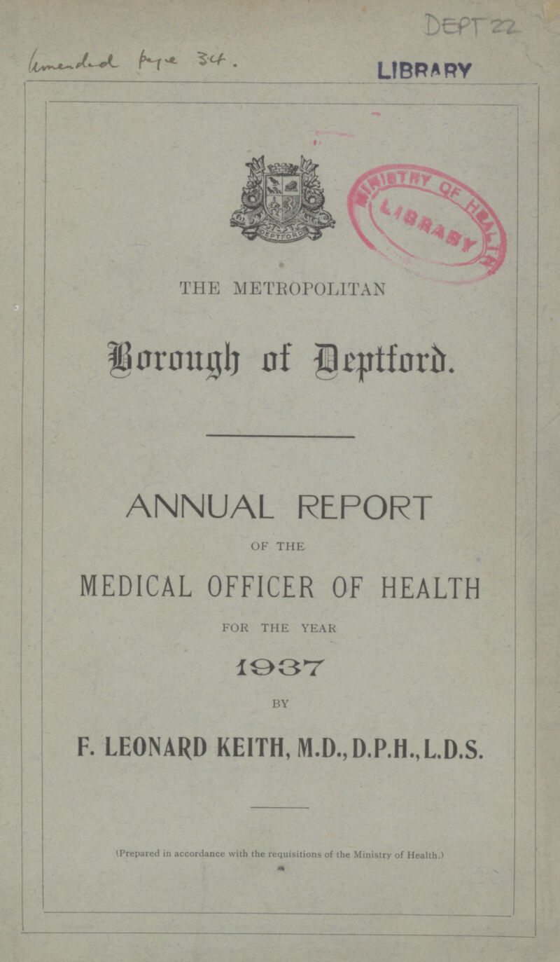 DEPT 22 THE METROPOLITAN Borough of Deptford. ANNUAL REPORT OF THE MEDICAL OFFICER OF HEALTH FOR THE YEAR 1937 BY F. LEONARD KEITH, M.D.,D.P.H.,L.D.S. (Prepared in accordance with the requisitions of the Ministry of Health.)