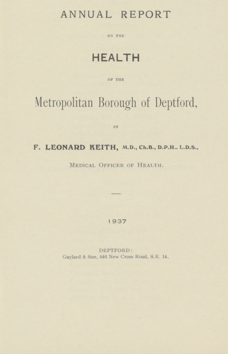 ANNUAL REPORT ON THE HEALTH OF THE Metropolitan Borough of Deptford, BY F. LEONARD KEITH, m.d., ch.b., d.p.h.. l.d.s., Medical Officer of Health. 1 937 DEPTFORD: Gaylard & Son, 446 New Cross Road, S.E. 14.