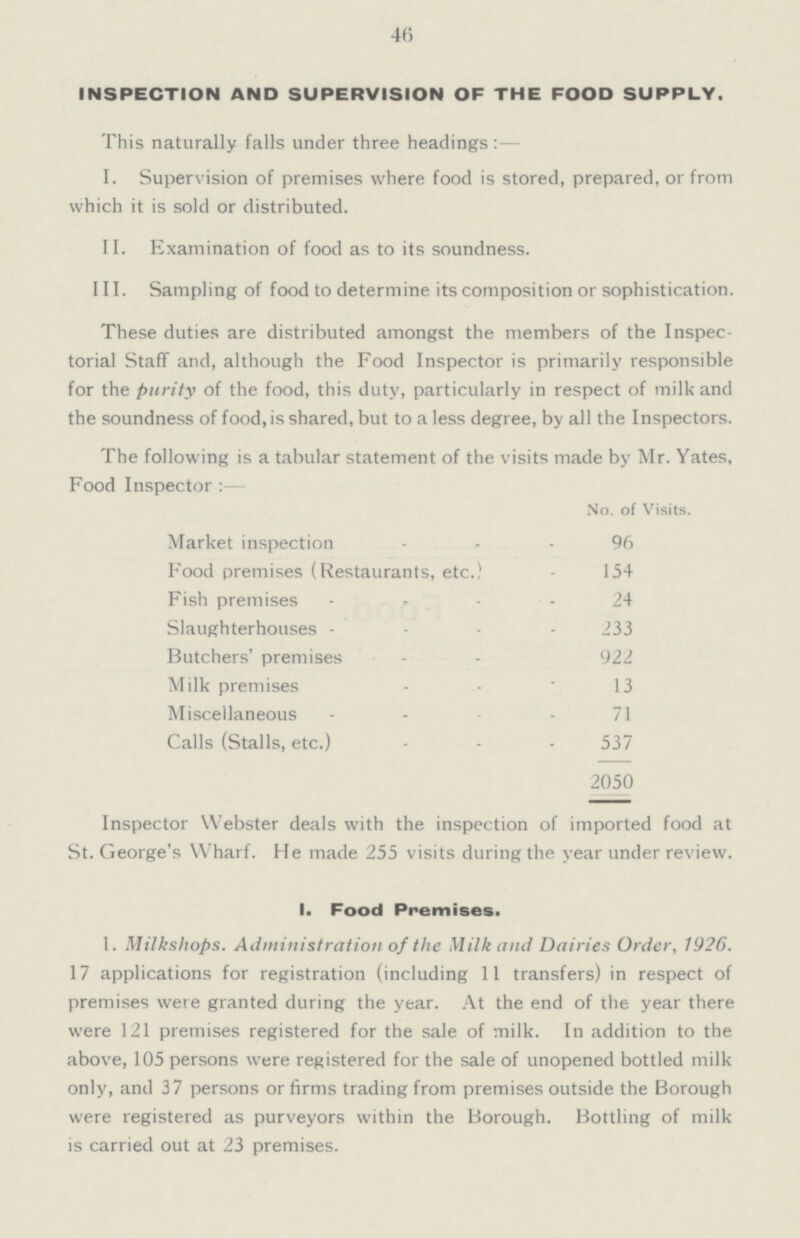 46 INSPECTION AND SUPERVISION OF THE FOOD SUPPLY. This naturally falls under three headings :— I. Supervision of premises where food is stored, prepared, or from which it is sold or distributed. II. Examination of food as to its soundness. III. Sampling of food to determine its composition or sophistication. These duties are distributed amongst the members of the Inspec torial Staff and, although the Food Inspector is primarily responsible for the purity of the food, this duty, particularly in respect of milk and the soundness of food, is shared, but to a less degree, by all the Inspectors. The following is a tabular statement of the visits made by Mr. Yates, Food Inspector :— No. of Visits. Market inspection 96 Food premises (Restaurants, etc.) 154 Fish premises 24 Slaughterhouses 233 Butchers' premises 922 Milk premises 13 Miscellaneous 71 Calls (Stalls, etc.) 537 2050 Inspector Webster deals with the inspection of imported food at St. George's Wharf. He made 255 visits during the year under review. I. Food Premises. 1. Milkshops. Administration of the Milk and Dairies Order, 1926. 17 applications for registration (including 11 transfers) in respect of premises were granted during the year. At the end of the year there were 121 premises registered for the sale of milk. In addition to the above, 105 persons were registered for the sale of unopened bottled milk only, and 37 persons or firms trading from premises outside the Borough were registered as purveyors within the Borough. Bottling of milk is carried out at 23 premises.