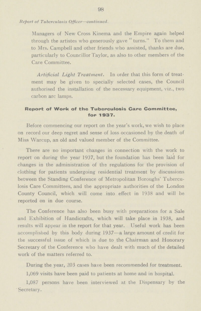 98 Report of Tuberculosis Officer—continued. Managers of New Cross Kinema and the Empire again helped through the artistes who generously gave  turns. To them and to Mrs. Campbell and other friends who assisted, thanks are due, particularly to Councillor Taylor, as also to other members of the Care Committee. Artificial Light Treatment. In order that this form of treat ment may be given to specially selected cases, the Council authorised the installation of the necessary equipment, viz., two carbon arc lamps. Report of Work of the Tuberculosis Care Committee, for 1937. Before commencing our report on the year's work, we wish to place on record our deep regret and sense of loss occasioned by the death of Miss Warcup, an old and valued member of the Committee. There are no important changes in connection with the work to report on during the year 1937, but the foundation has been laid for changes in the administration of the regulations for the provision of clothing for patients undergoing residential treatment by discussions between the Standing Conference of Metropolitan Boroughs' Tubercu losis Care Committees, and the appropriate authorities of the London County Council, which will come into effect in 1938 and will be reported on in due course. The Conference has also been busy with preparations for a Sale and Exhibition of Handicrafts, which will take place in 1938, and results will appear in the report for that year. Useful work has been accomplished by this body during 1937—a large amount of credit for the successful issue of which is due to the Chairman and Honorary Secretary of the Conference who have dealt with much of the detailed work of the matters referred to. During the year, 203 cases have been recommended for treatment. 1,069 visits have been paid to patients at home and in hospital. 1,087 persons have been interviewed at the Dispensary by the Secretary.