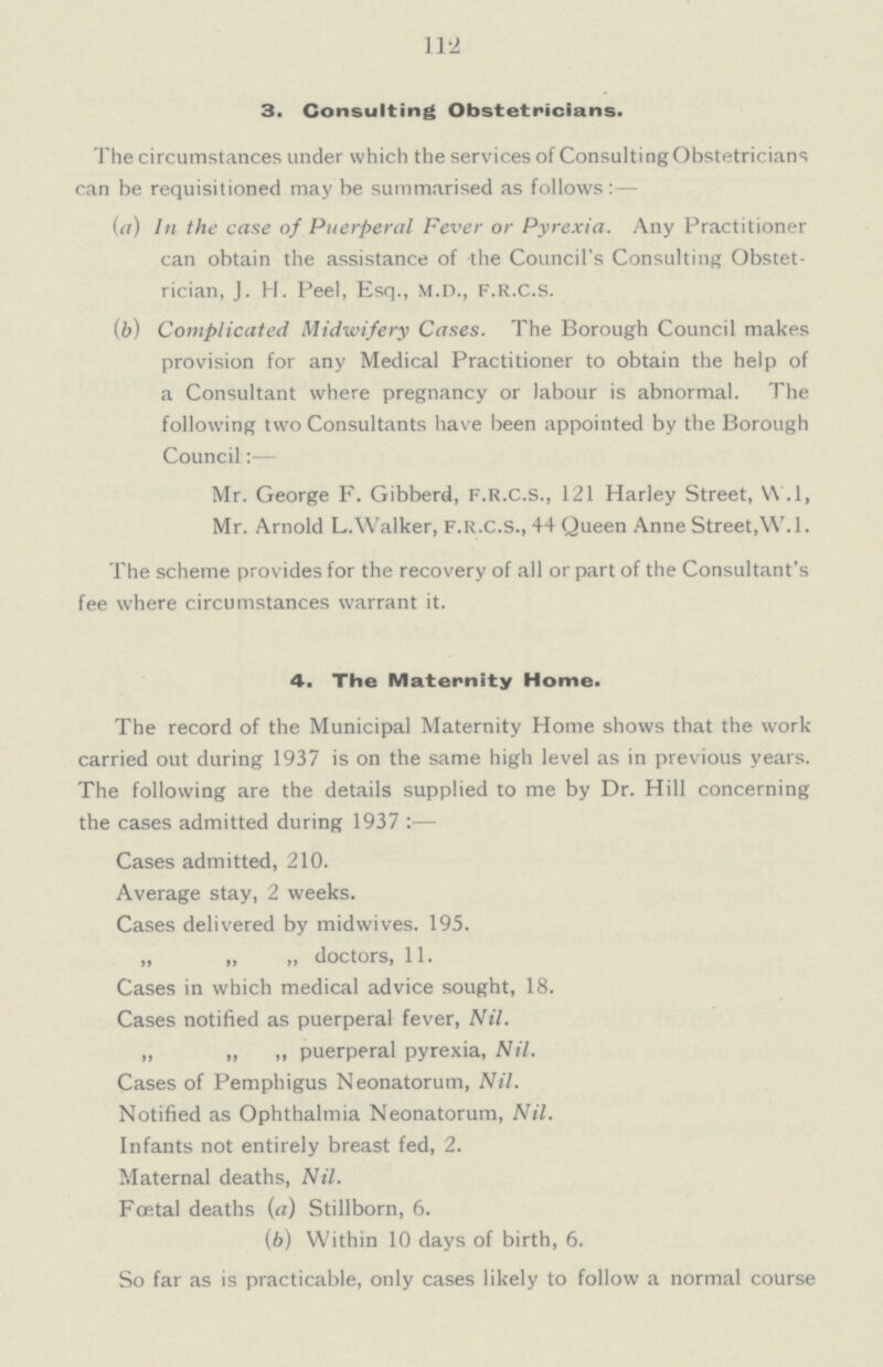 112 3. Consulting Obstetricians. The circumstances under which the services of Consulting Obstetricians can be requisitioned may be summarised as follows:— (a) hi the case of Puerperal Fever or Pyrexia. Any Practitioner can obtain the assistance of the Council's Consulting Obstet rician, J. H. Peel, Esq., M.D., F.R.C.S. (b) Complicated Midwifery Cases. The Borough Council makes provision for any Medical Practitioner to obtain the help of a Consultant where pregnancy or labour is abnormal. The following two Consultants have been appointed by the Borough Council:— Mr. George F. Gibberd, F.R.C.S., 121 Harley Street, W.l, Mr. Arnold L.Walker, F.R.C.S., 44 Queen Anne Street,W.l. The scheme provides for the recovery of ail or part of the Consultant's fee where circumstances warrant it. 4. The Maternity Home. The record of the Municipal Maternity Home shows that the work carried out during 1937 is on the same high level as in previous years. The following are the details supplied to me by Dr. Hill concerning the cases admitted during 1937 :— Cases admitted, 210. Average stay, 2 weeks. Cases delivered by midwives. 195. „ „ „ doctors, 11. Cases in which medical advice sought, 18. Cases notified as puerperal fever, Nil. „ „ ,, puerperal pyrexia, Nil. Cases of Pemphigus Neonatorum, Nil. Notified as Ophthalmia Neonatorum, Nil. Infants not entirely breast fed, 2. Maternal deaths, Nil. Foetal deaths (a) Stillborn, 6. (b) Within 10 days of birth, 6. So far as is practicable, only cases likely to follow a normal course