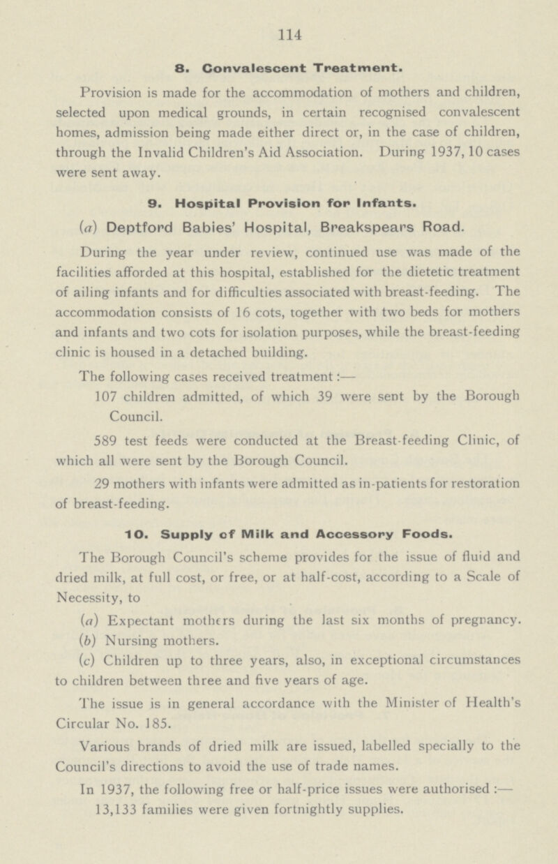 114 8. Convalescent Treatment. Provision is made for the accommodation of mothers and children, selected upon medical grounds, in certain recognised convalescent homes, admission being made either direct or, in the case of children, through the Invalid Children's Aid Association. During 1937,10 cases were sent away. 9. Hospital Provision for Infants. (a) Deptford Babies' Hospital, Breakspears Road. During the year under review, continued use was made of the facilities afforded at this hospital, established for the dietetic treatment of ailing infants and for difficulties associated with breast-feeding. The accommodation consists of 16 cots, together with two beds for mothers and infants and two cots for isolation purposes, while the breast-feeding clinic is housed in a detached building. The following cases received treatment:— 107 children admitted, of which 39 were sent by the Borough Council. 589 test feeds were conducted at the Breast-feeding Clinic, of which all were sent by the Borough Council. 29 mothers with infants were admitted as in-patients for restoration of breast-feeding. 1 O. Supply of Milk and Accessory Foods. The Borough Council's scheme provides for the issue of fluid and dried milk, at full cost, or free, or at half-cost, according to a Scale of Necessity, to (a) Expectant mothers during the last six months of pregnancy. (b) Nursing mothers. (c) Children up to three years, also, in exceptional circumstances to children between three and five years of age. The issue is in general accordance with the Minister of Health's Circular No. 185. Various brands of dried milk are issued, labelled specially to the Council's directions to avoid the use of trade names. In 1937, the following free or half-price issues were authorised :— 13,133 families were given fortnightly supplies.