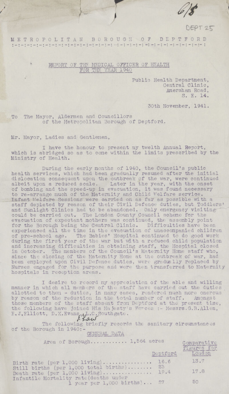 DEPT 25 METROPOLITAN BOROUGH OF DEPTFORD REPORT OF THE MEDICAL OFFICER OF HEALTH FOR THE YEAR 1940 Public Health Department, Central Clinic, Amersham Road, S. E. 14. 30th November, 1941. To The Mayor, Aldermen and Councillors of the Metropolitan Borough of Deptford. Mr. Mayor, Ladies and Gentlemen, I have the honour to present my twelth Annual Report, which is abridged so as to come within the limits prescribed by the Ministry of Health. During the early months of 1940, the Council's public health services, which had been gradually resumed after the initial dislocation consequent upon the outbreak of the war, were continued albeit upon a reduced scale. Later in the year, with the onset of bombing and the speed-up in evacuation, it was found necessary to re-arrange much of the Maternity and Child Welfare service. Infant Welfare Sessions were carried on as far as possible with a staff depleted by reason of their Civil Defence duties, but Toddlers° and Sunlight Clinics had to be abandoned. Only emergency visiting could be carried out. The London County Council scheme for the evacuation of expectant mothers was continued, the assembly point for the Borough being the Central Clinic. Difficulties have been experienced all the time in the evacuation of unaccompanied children of pre-school age. The Babies' Hospital continued to do good work during the first year of the war but with a reduced child population and increasing difficulties in obtaining staff, the Hospital closed in October. The members of the Council's Maternity Home staff who, since the closing of the Maternity Home at the outbreak of war, had been employed upon Civil Defence duties, were gradually replaced by Nurses engaged for the purpose and were then transferred to Maternity hospitals in reception areas. I desire to record my appreciation of the able and willing manner in which all members of the staff have carried out the duties allotted to then - duties, in many cases, rendered much more, onerous by reason of the reduction in the total number of staff. Anongst those members of the staff absent from Deptford at the present time, the following have joined His Majesty's Forces:- Messrs.G.B.Allen, E.J,Elliott, D.X.Evans L.C. Southgate. The following briefly records the sanitary circumstances of the Borough in 1940:- GENERAL DATA Area of Borough 1,564 acres Comparative figures for Deptford London Birth rate (per 1,000 living) 16.6 13.7 Still births (per 1,000 total births) 23 Death rate (per 1,000 living) 19.4 17.8 Infantile Mortality rate(deaths under 1 year per 1,000 births) 27 50