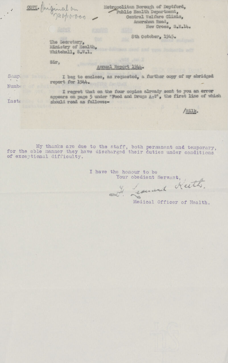Metropolitain Borough of Deptford, Public Health Department, Central Welfare Clinic, Amersham. Road, New Cross, S.E.14. 8th October, 1945• The Secretary, Ministry cf Health, Whitehall, S.W.I. Sir, Annual Report Samp, I beg to enclosc, as requested, a futher copy of my abridged report for 1944. Numbr I regret that on the four copies already sent to you an error appears on page 5 under  Pood and Drugs Act' , the first line of which Ins should read as follows:- /Milk. My thanks are due to the staff, both permanent and temporary, for the able manner they have discharged their duties under conditions' of exceptional difficulty. I have the honour to be Your obedient Servant, H. Leouans kuft. Medical Officer of Health.