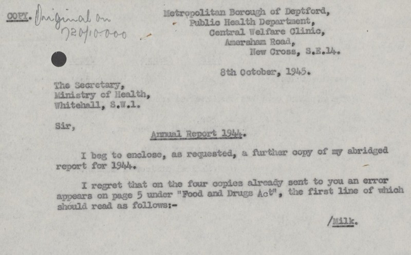 Metropolitan Borough of Deptford, Public Health Department, Central Welfare Clinic, Amersham Road, New Cross, S.E.14. 8th October, 1945. The Secretary, Ministry cf Health, Whitehall, S.W.I. Sir, Annual Report 1344. I beg to enclose, as requested, a further copy of my abridged report for 1944. I regret that on the four copies already sent to you an error appears on page 5 under Food and Drugs Act , the first line of which should read as follows:- /Milk.