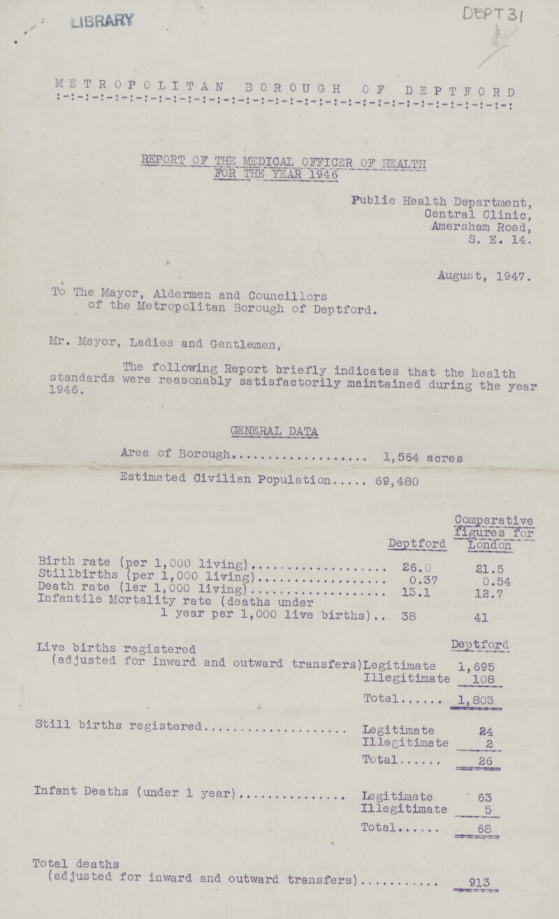 LIBRARY DEPT31 METROPOLITAN BOROUGH OF DEPTFORD REPORT OF THE MEDICAL OFFICER OF HEALTH FOR THE YEAR 1946 Public Health Department, Central Clinic, Amersham Road, S. E. 14. August, 1947. To The Mayor, Aldermen and Councillors of the Metropolitan Borough of Deptford. Mr. Mayor, Ladies and Gentlemen, The following Report briefly indicates that the health standards were reasonably satisfactorily maintained during the year 1946. GENERAL DATA Area of Borough 1,564 acres Estimated Civilian Population 69,480 Deptford Comparative figures for London Birth rate (per 1,000 living) 26.0 21.5 Stillbirths (per 1,000 living) 0.37 0.54 Death rate (ler 1,000 living) 13.1 12.7 Infantile Mortality rate (deaths under 1 year per 1,000 live births) 38 41 Deptford Live births registered (adjusted for inward and outward transfers)Legitimate Legitimate 1,695 Illegitimate 108 Total 1,803 Still births registered Legitimate 24 Illegitimate 2 Total 26 Infant Deaths (under 1 year) Legitimate 63 Illegitimate 5 • Total 68 Total deaths (adjusted for inward and outward transfers) 913