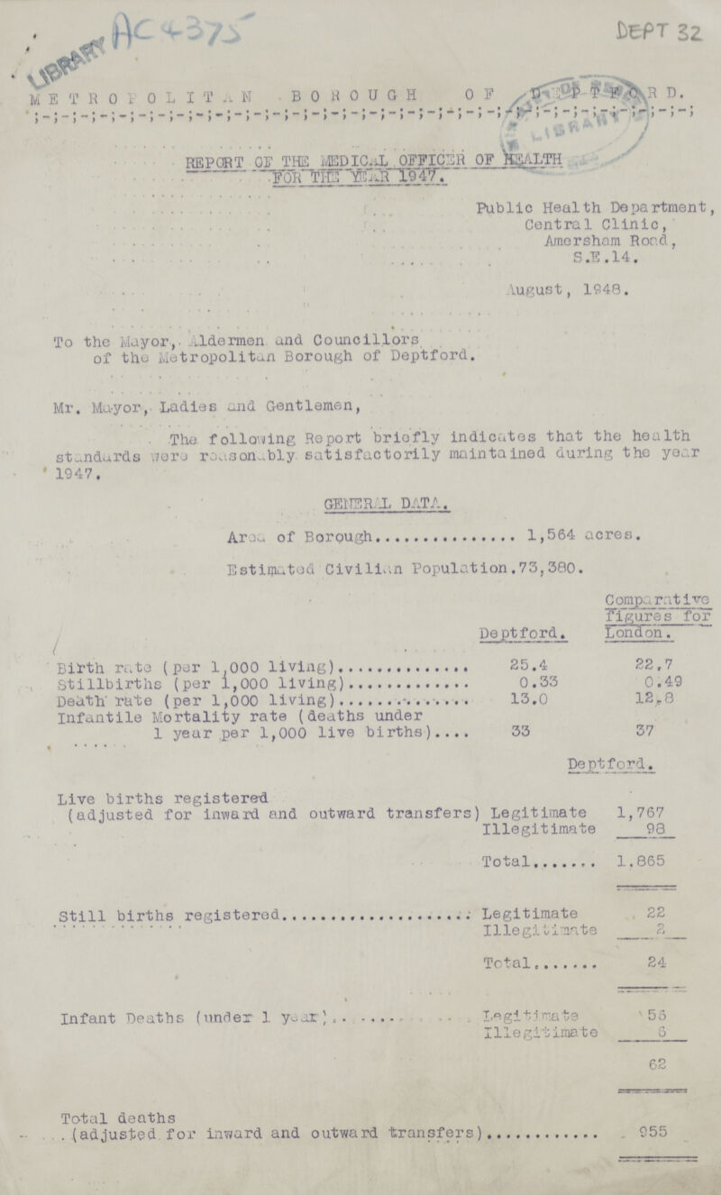 LIBRARY AC 4375 DEPT 32 METROPOL I TN BOROUGHOF DEPTFORD. REPORT OF THE MEDICAL OFFICER OF HEALTH FOR THE YEAR 1947. Public Health Department, Central Clinic, Amersham Road, S.E.14. August, 1948. To the Mayor, Aldermen, and Councillors of the Metropolitan Borough of Deptford. Mr. Mayor, Ladies and Gentlemen, The following Report briefly indicates that the health standards were reasanably satisfactorily maintained during the year 1947. GENERAL DATA. Area of Borough 1,564 acres. Estimated Civilian Population 73,380. Deptford. Comparative figures for London. Birth rate (per 1,000 living) 25.4 22.7 Stillbirths (per 1,000 living) 0.33 0.49 Death rate (per 1,000 living) 13.0 12.8 Infantile Mortality rate (deaths under 1 year per 1,000 live births) 33 37 Deptford. Live births registered (adjusted for inward and outward transfers) Legitimate 1,767 Illegitimate 98 Total 1,865 Still births registered Legitimate . 22 Illegitimate 2 Total 24 Infant Deaths (under 1 year) Legitimate 56 Illegitimate 6 62 Total deaths (adjusted, for inward and outward transfers) 955