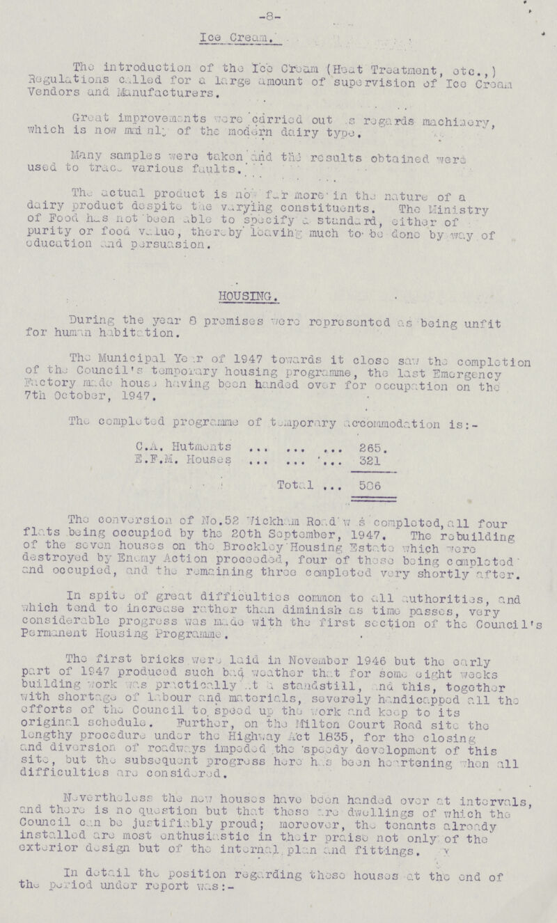 -8- Ice Cream. The introduction of the Ice Cream (Heat Treatment, etc.,) Regulations called for a large amount of supervision of Ice Cream Vendors and Manufacturers. Groat improvements were carried out as regards machinery, which is now mainly of the modern dairy type. Many samples were taken and the results obtained were used to track various faults. The actual product is now for more in the nature of a dairy product despite the varying constituents. The Ministry of Food has not been able to specify a standard, either of purity or food value , thereby leaving much to be done by way of education and persuasion. HOUSING. During the year 8 premises were represented as being unfit for human habitation. The Municipal Year of 1947 towards it close saw the completion of the Council's temporary housing programme, the last Emergency Factory made house having been handed over for occupation on the 7th October, 1947. The completed programme of temporary accommodation is:- C.A. Hutments 265. E.F.M. Houses 321 Total 506 The conversion of No.52 wickham Road was completed, a11 four flats being occupied by the 20th September, 1947, The rebuilding of the seven houses on the Brockley Housing Estate which were destroyed by Enemy Action proceeded, four of these being completed and occupied, and the remaining three completed very shortly after. In spite of great difficulties common to all authorities, and which tend to increase rather than diminish as time passes, very considerable progress was made with the first section of the Council's Permanent Housing Programme. The first bricks were laid in November 1946 but the early part of 1947 produced such bad weather that for some eight weeks building work was practically at a standstill, and this, together with shortage of labour and materials, severely handicapped all the efforts of the Council to. speed up the work and keep to its original schedule. Further, on the Milton Court Road site the lengthy procedure under the Highway Act 1835, for the closing and diversion of roadways impeded the speedy development of this site, but the subsequent progress here has been heartening when all difficulties are considered. Nevertheless the new houses have been handed over at intervals, and there is no question but that these are dwellings of which the Council can be justifiably proud; moreover, the tenants already installed are most enthusiastic in their praise not only of the exterior design but of the internal plan and fittings. In detail the position regarding these houses at the end of the period under report was:-