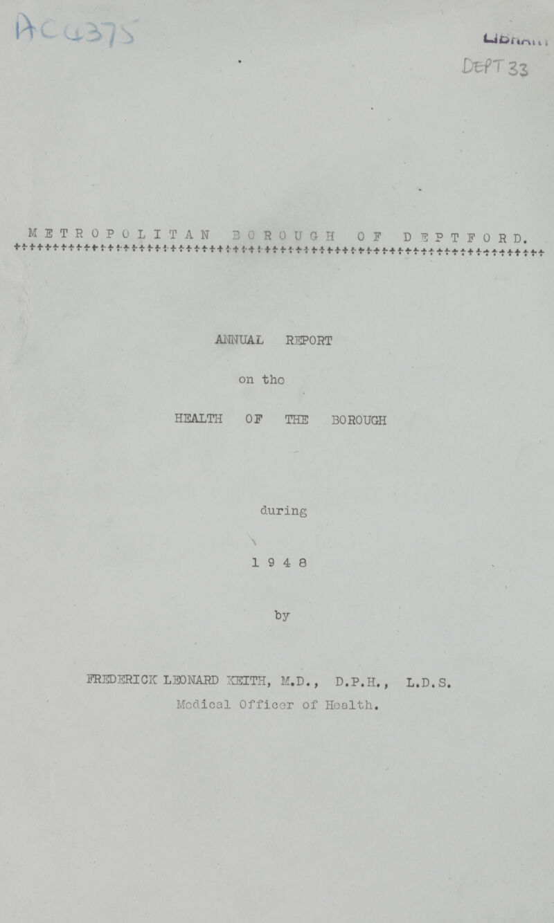 AC4375 DEPT 33 METROPOLITAN BOROUGH OF DEPTFORD. ANNUAL REPORT on the HEALTH OF THE BOROUGH during 19 4 8 by FREDERICK LEONARD KEITH, M.D., D.P.H., L.D.S. Medical Officer of Health.