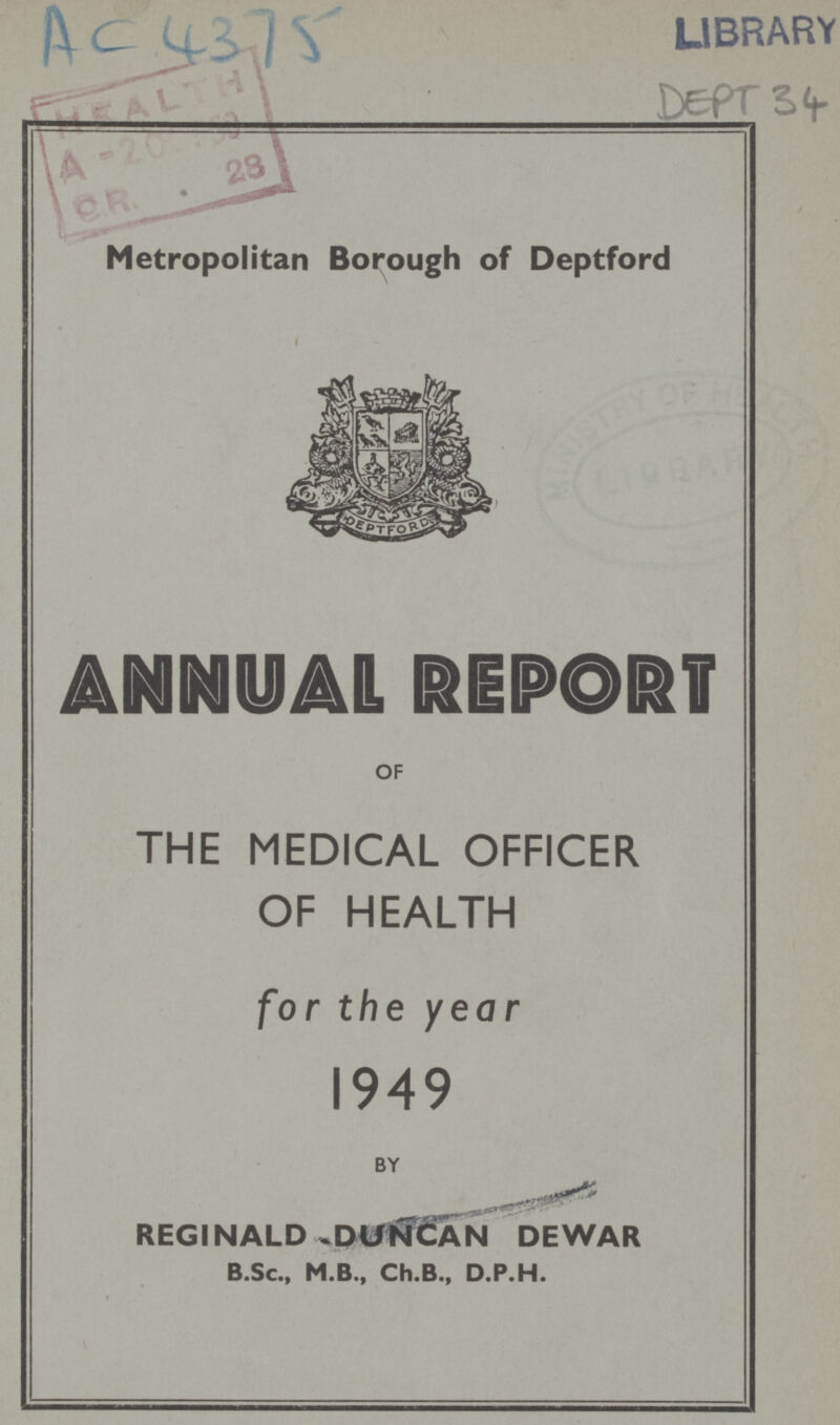 AC 4375 LIBRARY DEPT 34 Metropolitan Borough of Deptford ANNUAL REPORT OF THE MEDICAL OFFICER OF HEALTH for the year 1949 BY REGINALD DUNCAN DEWAR B.Sc., M.B., Ch.B., D.P.H.