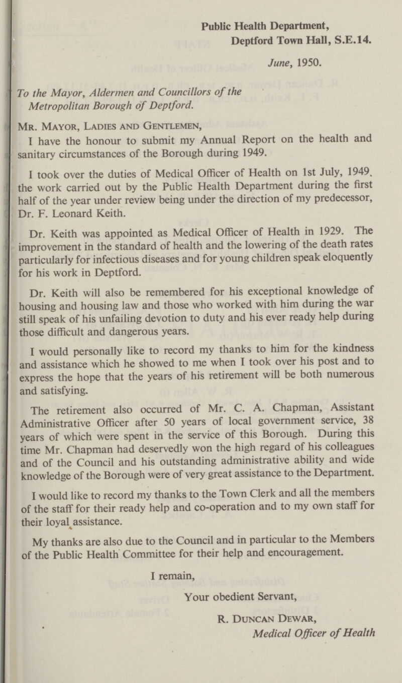 Public Health Department, Deptford Town Hall, S.E.14. June, 1950. To the Mayor, Aldermen and Councillors of the Metropolitan Borough of Deptford. Mr. Mayor, Ladies and Gentlemen, I have the honour to submit my Annual Report on the health and sanitary circumstances of the Borough during 1949. I took over the duties of Medical Officer of Health on 1st July, 1949. the work carried out by the Public Health Department during the first half of the year under review being under the direction of my predecessor, Dr. F. Leonard Keith. Dr. Keith was appointed as Medical Officer of Health in 1929. The improvement in the standard of health and the lowering of the death rates particularly for infectious diseases and for young children speak eloquently for his work in Deptford. Dr. Keith will also be remembered for his exceptional knowledge of housing and housing law and those who worked with him during the war still speak of his unfailing devotion to duty and his ever ready help during those difficult and dangerous years. I would personally like to record my thanks to him for the kindness and assistance which he showed to me when I took over his post and to express the hope that the years of his retirement will be both numerous and satisfying. The retirement also occurred of Mr. C. A. Chapman, Assistant Administrative Officer after 50 years of local government service, 38 years of which were spent in the service of this Borough. During this time Mr. Chapman had deservedly won the high regard of his colleagues and of the Council and his outstanding administrative ability and wide knowledge of the Borough were of very great assistance to the Department. I would like to record my thanks to the Town Clerk and all the members of the staff for their ready help and co-operation and to my own staff for their loyal assistance. My thanks are also due to the Council and in particular to the Members of the Public Health Committee for their help and encouragement. I remain, Your obedient Servant, R. Duncan Dewar, Medical Officer of Health