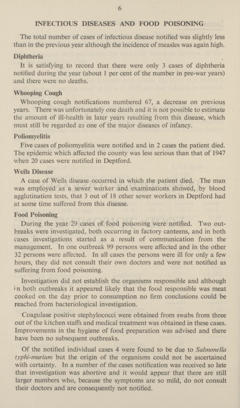 6 INFECTIOUS DISEASES AND FOOD POISONING The total number of cases of infectious disease notified was slightly less than in the previous year although the incidence of measles was again high. Diphtheria It is satisfying to record that there were only 3 cases of diphtheria notified during the year (about 1 per cent of the number in pre-war years) and there were no deaths. Whooping Cough Whooping cough notifications numbered 67, a decrease on previous years. There was unfortunately one death and it is not possible to estimate the amount of ill-health in later years resulting from this disease, which must still be regarded as one of the major diseases of infancy. Poliomyelitis Five cases of poliomyelitis were notified and in 2 cases the patient died. The epidemic which affected the county was less serious than that of 1947 when 20 cases were notified in Deptford. Weils Disease A case of Weils disease occurred in which the patient died. The man was employed as a sewer worker and examinations showed, by blood agglutination tests, that 3 out of 18 other sewer workers in Deptford had at some time suffered from this disease. Food Poisoning During the year 29 cases of food poisoning were notified. Two out breaks were investigated, both occurring in factory canteens, and in both cases investigations started as a result of communication from the management. In one outbreak 99 persons were affected and in the other 32 persons were affected. In all cases the persons were ill for only a few hours, they did not consult their own doctors and were not notified as suffering from food poisoning. Investigation did not establish the organisms responsible and although in both outbreaks it appeared likely that the food responsible was meat cooked on the day prior to consumption no firm conclusions could be reached from bacteriological investigation. Coagulase positive stephylococci were obtained from swabs from three out of the kitchen staff's and medical treatment was obtained in these cases. Improvements in the hygiene of food preparation was advised and there have been no subsequent outbreaks. Of the notified individual cases 4 were found to be due to Salmonella typhi-murium but the origin of the organisms could not be ascertained with certainty. In a number of the cases notification was received so late that investigation was abortive and it would appear that there are still larger numbers who, because the symptoms are so mild, do not consult their doctors and are consequently not notified.