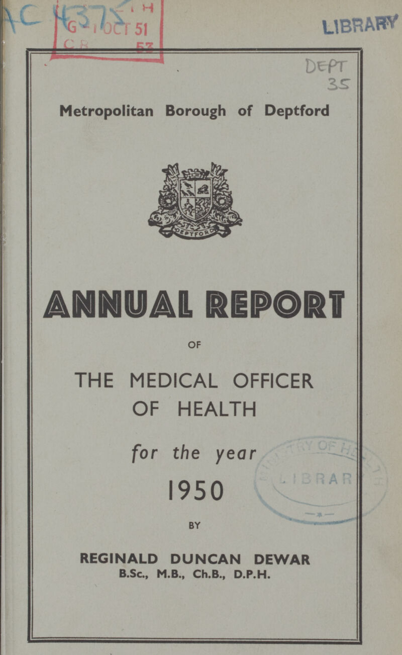 AC 4375 LIBRARY Dept 35 Metropolitan Borough of Deptford ANNUPAL REPORT OF THE MEDICAL OFFICER OF HEALTH for the year 1950 REGINALD DUNCAN DEWAR B.Sc., M.B., Ch.B., D.P.H.