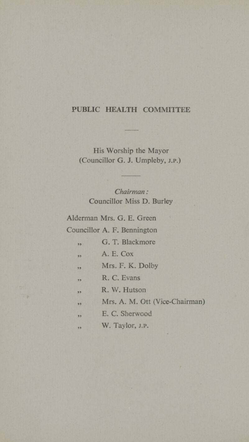 PUBLIC HEALTH COMMITTEE His Worship the Mayor (Councillor G. J. Umpleby, J.P.) Chairman: Councillor Miss D. Burley Alderman Mrs. G. E. Green Councillor A. F. Bennington „ G. T. Blackmore „ A. E. Cox Mrs. F. K. Dolby „ R. C. Evans „ R. W. Hutson „ Mrs. A. M. Ott (Vice-Chairman) „ E. C. Sherwood „ W. Taylor, J.P.