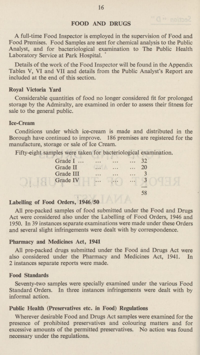 16 FOOD AND DRUGS A full-time Food Inspector is employed in the supervision of Food and Food Premises. Food Samples are sent for chemical analysis to the Public Analyst, and for bacteriological examination to The Public Health Laboratory Service at Park Hospital. Details of the work of the Food Inspector will be found in the Appendix Tables V, VI and VII and details from the Public Analyst's Report are included at the end of this section. Royal Victoria Yard Considerable quantities of food no longer considered fit for prolonged storage by the Admiralty, are examined in order to assess their fitness for sale to the general public. Ice-Cream Conditions under which ice-cream is made and distributed in the Borough have continued to improve. 186 premises are registered for the manufacture, storage or sale of Ice Cream. Fifty-eight samples were taken for bacteriological examination. Grade I 32 Grade II 20 Grade III 3 Grade IV 3 58 Labelling of Food Orders, 1946/50 All pre-packed samples of food submitted under the Food and Drugs Act were considered also under the Labelling of Food Orders, 1946 and 1950. In 39 instances separate examinations were made under these Orders and several slight infringements were dealt with by correspondence. Pharmacy and Medicines Act, 1941 All pre-packed drugs submitted under the Food and Drugs Act were also considered under the Pharmacy and Medicines Act, 1941. In 2 instances separate reports were made. Food Standards Seventy-two samples were specially examined under the various Food Standard Orders. In three instances infringements were dealt with by informal action. Public Health (Preservatives etc. in Food) Regulations Wherever desirable Food and Drugs Act samples were examined for the presence of prohibited preservatives and colouring matters and for excessive amounts of the permitted preservatives. No action was found necessary under the regulations.