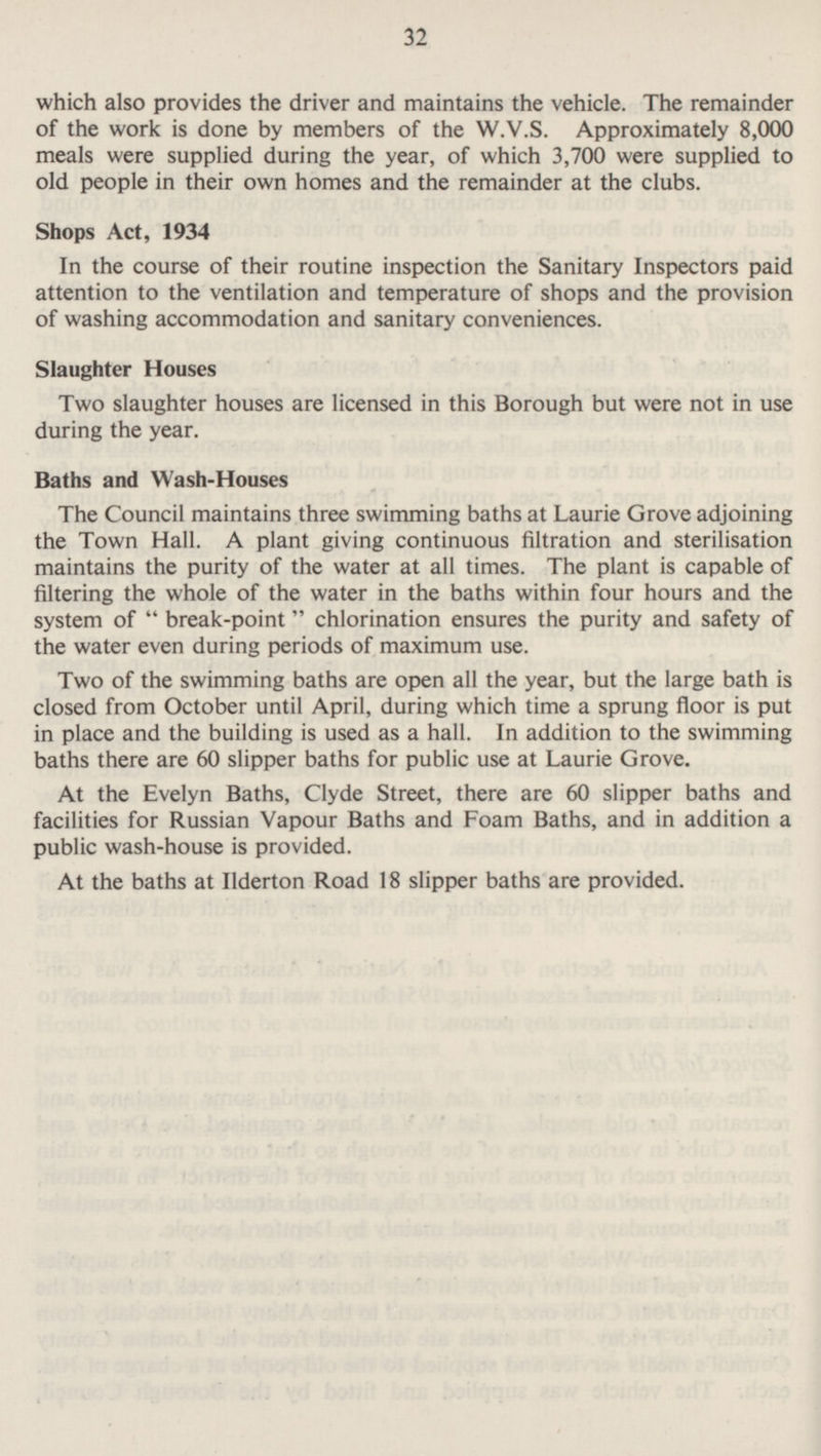 32 which also provides the driver and maintains the vehicle. The remainder of the work is done by members of the W.V.S. Approximately 8,000 meals were supplied during the year, of which 3,700 were supplied to old people in their own homes and the remainder at the clubs. Shops Act, 1934 In the course of their routine inspection the Sanitary Inspectors paid attention to the ventilation and temperature of shops and the provision of washing accommodation and sanitary conveniences. Slaughter Houses Two slaughter houses are licensed in this Borough but were not in use during the year. Baths and Wash-Houses The Council maintains three swimming baths at Laurie Grove adjoining the Town Hall. A plant giving continuous filtration and sterilisation maintains the purity of the water at all times. The plant is capable of filtering the whole of the water in the baths within four hours and the system of  break-point  chlorination ensures the purity and safety of the water even during periods of maximum use. Two of the swimming baths are open all the year, but the large bath is closed from October until April, during which time a sprung floor is put in place and the building is used as a hall. In addition to the swimming baths there are 60 slipper baths for public use at Laurie Grove. At the Evelyn Baths, Clyde Street, there are 60 slipper baths and facilities for Russian Vapour Baths and Foam Baths, and in addition a public wash-house is provided. At the baths at Ilderton Road 18 slipper baths are provided.