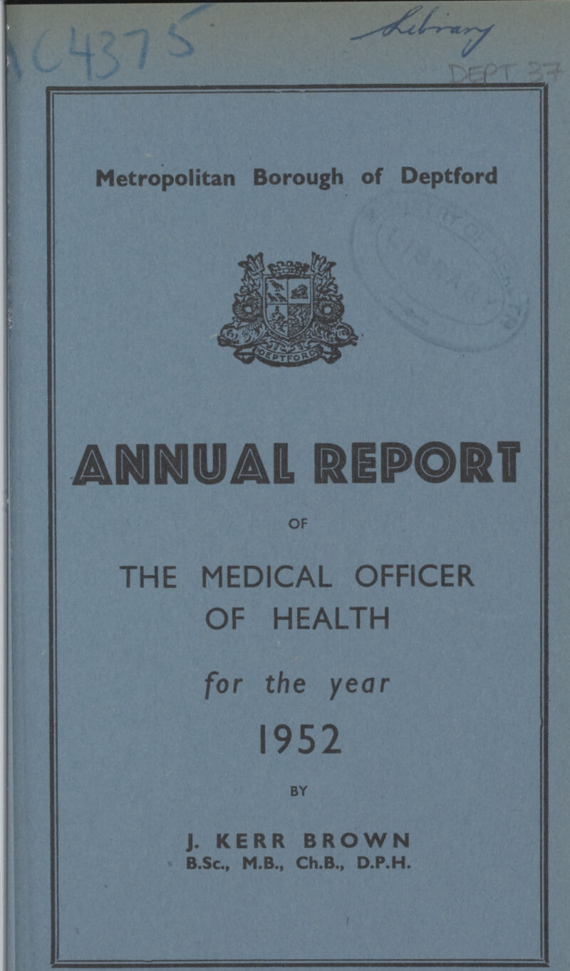 AC4375 DEPT 37 Metropolitan Borough of Deptford ANNUAL REPORT OF THE MEDICAL OFFICER OF HEALTH for the year 1952 BY J. KERR BROWN B.Sc., M.B., Ch.B., D.P.H.
