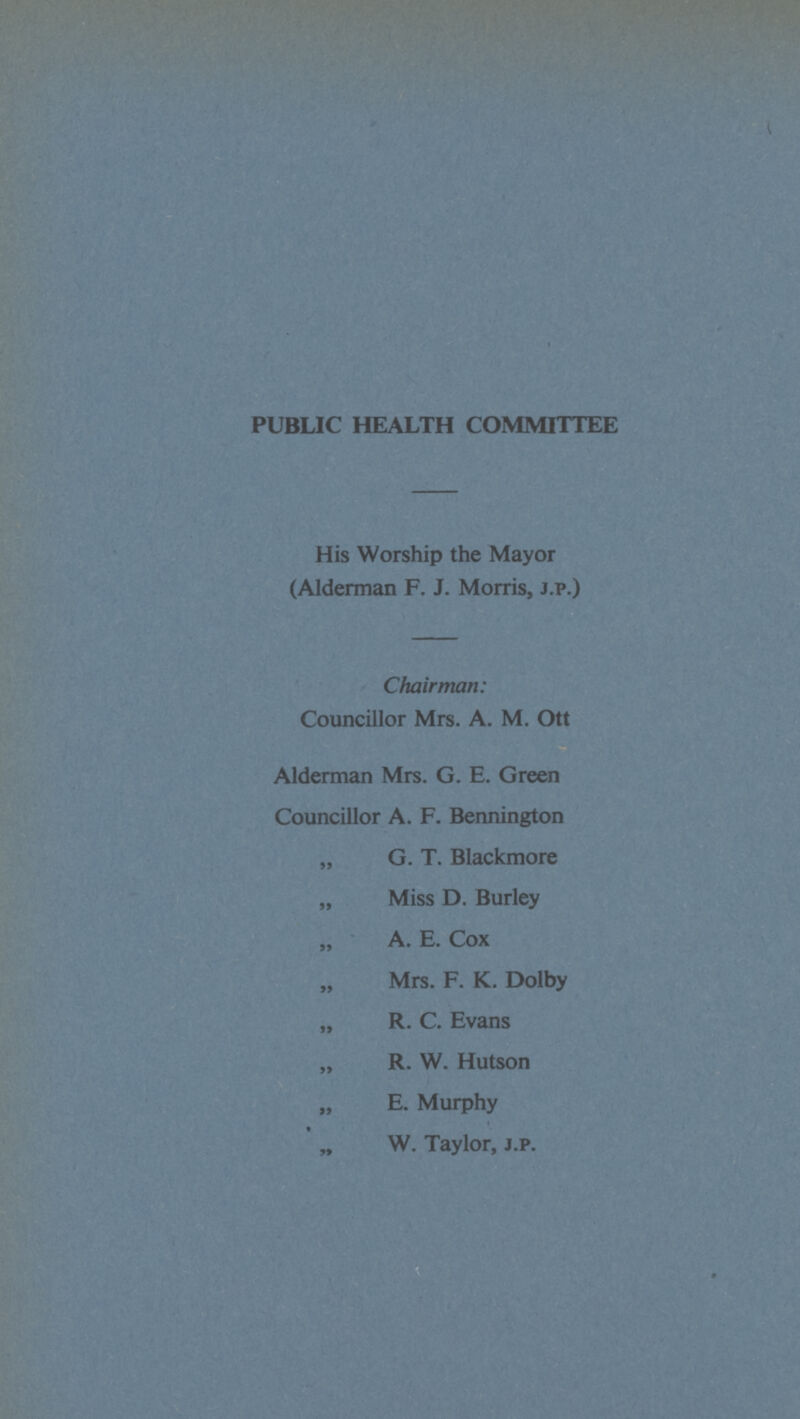PUBLIC HEALTH COMMITTEE His Worship the Mayor (Alderman F. J. Morris, J.P.) Chairman: Councillor Mrs. A. M. Ott Alderman Mrs. G. E. Green Councillor A. F. Bennington „ G. T. Blackmore „ Miss D. Burley „ A. E. Cox „ Mrs. F. K. Dolby „ R. C. Evans „ R. W. Hutson „ E. Murphy „ W. Taylor, j.p.