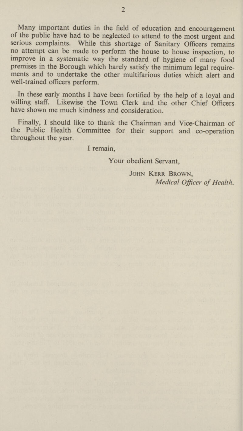 2 Many important duties in the field of education and encouragement of the public have had to be neglected to attend to the most urgent and serious complaints. While this shortage of Sanitary Officers remains no attempt can be made to perform the house to house inspection, to improve in a systematic way the standard of hygiene of many food premises in the Borough which barely satisfy the minimum legal require ments and to undertake the other multifarious duties which alert and well-trained officers perform. In these early months I have been fortified by the help of a loyal and willing staff. Likewise the Town Clerk and the other Chief Officers have shown me much kindness and consideration. Finally, I should like to thank the Chairman and Vice-Chairman of the Public Health Committee for their support and co-operation throughout the year. I remain, Your obedient Servant, John Kerr Brown, Medical Officer of Health.