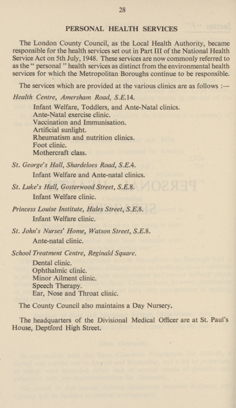 28 PERSONAL HEALTH SERVICES The London County Council, as the Local Health Authority, became responsible for the health services set out in Part 111 of the National Health Service Act on sth July, 1948. These services are now commonly referred to as the  personal  health services as distinct from the environmental health services for which the Metropolitan Borough continue to be reponsible. The services which are provided at the various clinics are as follows :- Health Centre, Amersham Road, S.E. 14. Infant Welfare, Toddlers, and Ante-Natal clinics. Ante-Natal exercise clinic. Vaccination and Immunisation. Artificial sunlight. Rheumatism and nutrition clinics. Foot clinic. Mothercraft class. St. George's Hall, Shardeloes Road, S.E.4. Infant Welfare and Ante-natal clinics. St. Luke's Hall, Gosterwood Street, S.E.8. Infant Welfare clinic. Princess Louise Institute, Hales Street, S.E.8. Infant Welfare clinic. St. John's Nurses' Home, Watson Street, S.E.8. Ante-natal clinic. School Treatment Centre, Reginald Square. Dental clinic. Ophthalmic clinic. Minor Ailment clinic. Speech Therapy. Ear, Nose and Throat clinic. The County Council also maintains a Day Nursery. The headquarters of the Divisional Medical Officer are at St. Paul's House, Deptford High Street.