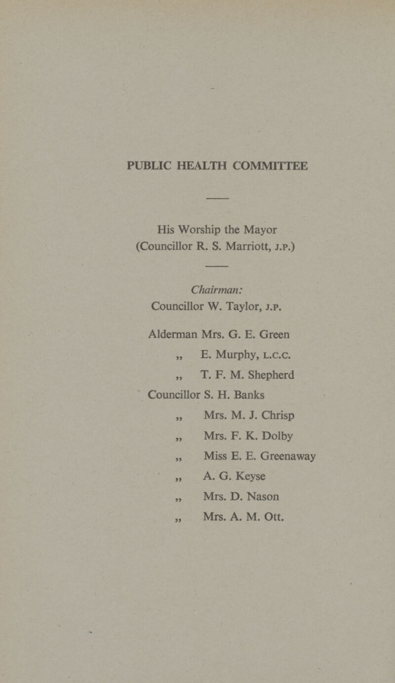 PUBLIC HEALTH COMMITTEE His Worship the Mayor (Councillor R. S. Marriott, J.P.) Chairman: Councillor W. Taylor, J.P. Alderman Mrs. G. E. Green „ E. Murphy, L.C.C. „ T. F. M. Shepherd Councillor S. H. Banks „ Mrs. M. J. Chrisp Mrs. F. K. Dolby „ Miss E. E. Greenaway „ A. G. Keyse „ Mrs. D. Nason „ Mrs. A. M. Ott.