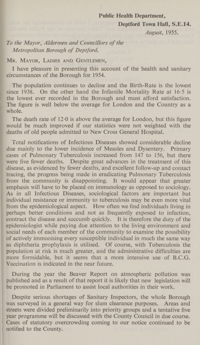 Public Health Department, Deptford Town Hall, S.E.14. August, 1955. To the Mayor, Aldermen and Councillors of the Metropolitan Borough of Deptford. Mr. Mayor, Ladies and Gentlemen, I have pleasure in presenting this account of the health and sanitary circumstances of the Borough for 1954. The population continues to decline and the Birth-Rate is the lowest since 1938. On the other hand the Infantile Mortality Rate at 16.5 is the lowest ever recorded in the Borough and must afford satisfaction. The figure is well below the average for London and the Country as a whole. The death rate of 12.0 is above the average for London, but this figure would be much improved if our statistics were not weighted with the deaths of old people admitted to New Cross General Hospital. Total notifications of Infectious Diseases showed considerable decline due mainly to the lower incidence of Measles and Dysentery. Primary cases of Pulmonary Tuberculosis increased from 147 to 156, but there were five fewer deaths. Despite great advances in the treatment of this disease, as evidenced by fewer deaths, and excellent follow-up and contact tracing, the progress being made in eradicating Pulmonary Tuberculosis from the community is disappointing. It would appear that greater emphasis will have to be placed on immunology as opposed to sociology. As in all Infectious Diseases, sociological factors are important but individual resistance or immunity to tuberculosis may be even more vital from the epidemiological aspect. How often we find individuals living in perhaps better conditions and not as frequently exposed to infection, contract the disease and succumb quickly. It is therefore the duty of the epidemiologist while paying due attention to the living environment and social needs of each member of the community to examine the possibility of actively immunising every susceptible individual in much the same way as diphtheria prophylaxis is utilised. Of course, with Tuberculosis the population at risk is much greater, and the administrative difficulties are more formidable, but it seems that a more intensive use of B.C.G. Vaccination is indicated in the near future. During the year the Beaver Report on atmospheric pollution was published and as a result of that report it is likely that new legislation will be promoted in Parliament to assist local authorities in their work. Despite serious shortages of Sanitary Inspectors, the whole Borough was surveyed in a general way for slum clearance purposes. Areas and streets were divided preliminarily into priority groups and a tentative five year programme will be discussed with the County Council in due course. Cases of statutory overcrowding coming to our notice continued to be notified to the County.