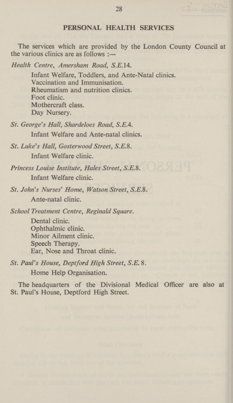 28 PERSONAL HEALTH SERVICES The services which are provided by the London County Council at the various clinics are as follows :— Health Centre, Amersham Road, S.E. 14. Infant Welfare, Toddlers, and Ante-Natal clinics. Vaccination and Immunisation. Rheumatism and nutrition clinics. Foot clinic. Mothercraft class. Day Nursery. St. George's Hall, Shardeloes Road, S.E.4. Infant Welfare and Ante-natal clinics. St. Luke's Hall, Gosterwood Street, S.E.8. Infant Welfare clinic. Princess Louise Institute, Hales Street, S.E.8. Infant Welfare clinic. St. John's Nurses' Home, Watson Street, S.E.8. Ante-natal clinic. School Treatment Centre, Reginald Square. Dental clinic. Ophthalmic clinic. Minor Ailment clinic. Speech Therapy. Ear, Nose and Throat clinic. St. Paul's House, Deptford High Street, S.E. 8. Home Help Organisation. The headquarters of the Divisional Medical Officer are also at St. Paul's House, Deptford High Street.