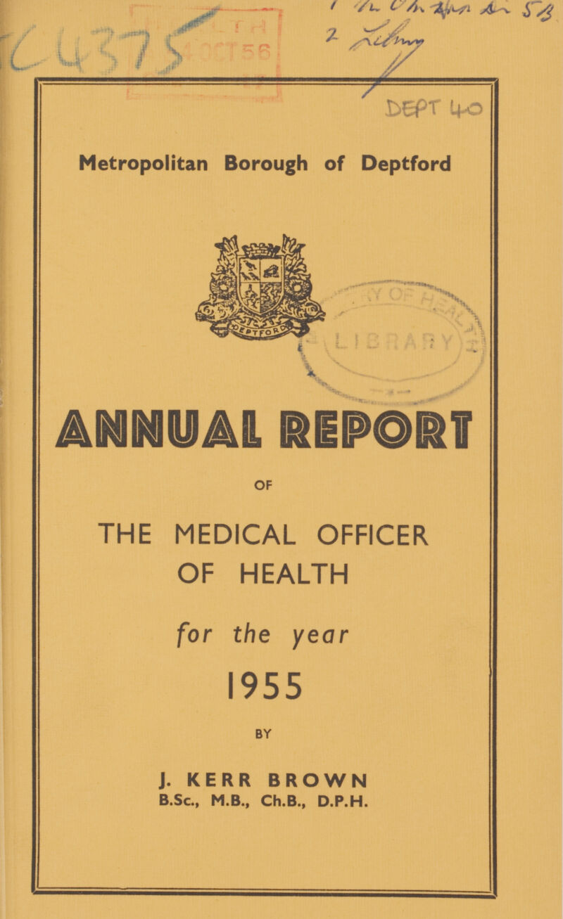 / /l. L A ??? C4375 DEPT 40 Metropolitan Borough of Deptford ANNUAL REPORT OF THE MEDICAL OFFICER OF HEALTH for the year 1955 BY J. KERR BROWN B.Sc., M.B., Ch.B., D.P.H.