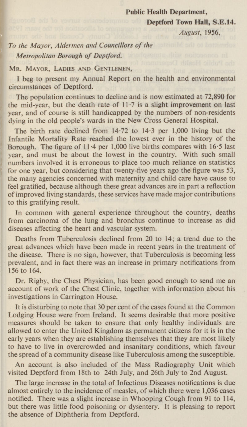 Public Health Department, Deptford Town Hall, $.E.14. August, 1956. To the Mayor, Aldermen and Councillors of the Metropolitan Borough of Deptford. Mr. Mayor, Ladies and Gentlemen, I beg to present my Annual Report on the health and environmental circumstances of Deptford. The population continues to decline and is now estimated at 72,890 for the mid-year, but the death rate of 11.7 is a slight improvement on last year, and of course is still handicapped by the numbers of non-residents dying in the old people's wards in the New Cross General Hospital. The birth rate declined from 14.72 to 14.3 per 1,000 living but the Infantile Mortality Rate reached the lowest ever in the history of the Borough. The figure of 11.4 per 1,000 live births compares with 16.5 last year, and must be about the lowest in the country. With such small numbers involved it is erroneous to place too much reliance on statistics for one year, but considering that twenty-five years ago the figure was 53, the many agencies concerned with maternity and child care have cause to feel gratified, because although these great advances are in part a reflection of improved living standards, these services have made major contributions to this gratifying result. In common with general experience throughout the country, deaths from carcinoma of the lung and bronchus continue to increase as did diseases affecting the heart and vascular system. Deaths from Tuberculosis declined from 20 to 14; a trend due to the great advances which have been made in recent years in the treatment of the disease. There is no sign, however, that Tuberculosis is becoming less prevalent, and in fact there was an increase in primary notifications from 156 to 164. Dr. Rigby, the Chest Physician, has been good enough to send me an account of work of the Chest Clinic, together with information about his investigations in Carrington House. It is disturbing to note that 30 per cent of the cases found at the Common Lodging House were from Ireland. It seems desirable that more positive measures should be taken to ensure that only healthy individuals are allowed to enter the United Kingdom as permanent citizens for it is in the early years when they are establishing themselves that they are most likely to have to live in overcrowded and insanitary conditions, which favour the spread of a community disease like Tuberculosis among the susceptible. An account is also included of the Mass Radiography Unit which visited Deptford from 18th to 24th July, and 26th July to 2nd August. The large increase in the total of Infectious Diseases notifications is due almost entirely to the incidence of measles, of which there were 1,036 cases notified. There was a slight increase in Whooping Cough from 91 to 114, but there was little food poisoning or dysentery. It is pleasing to report the absence of Diphtheria from Deptford.