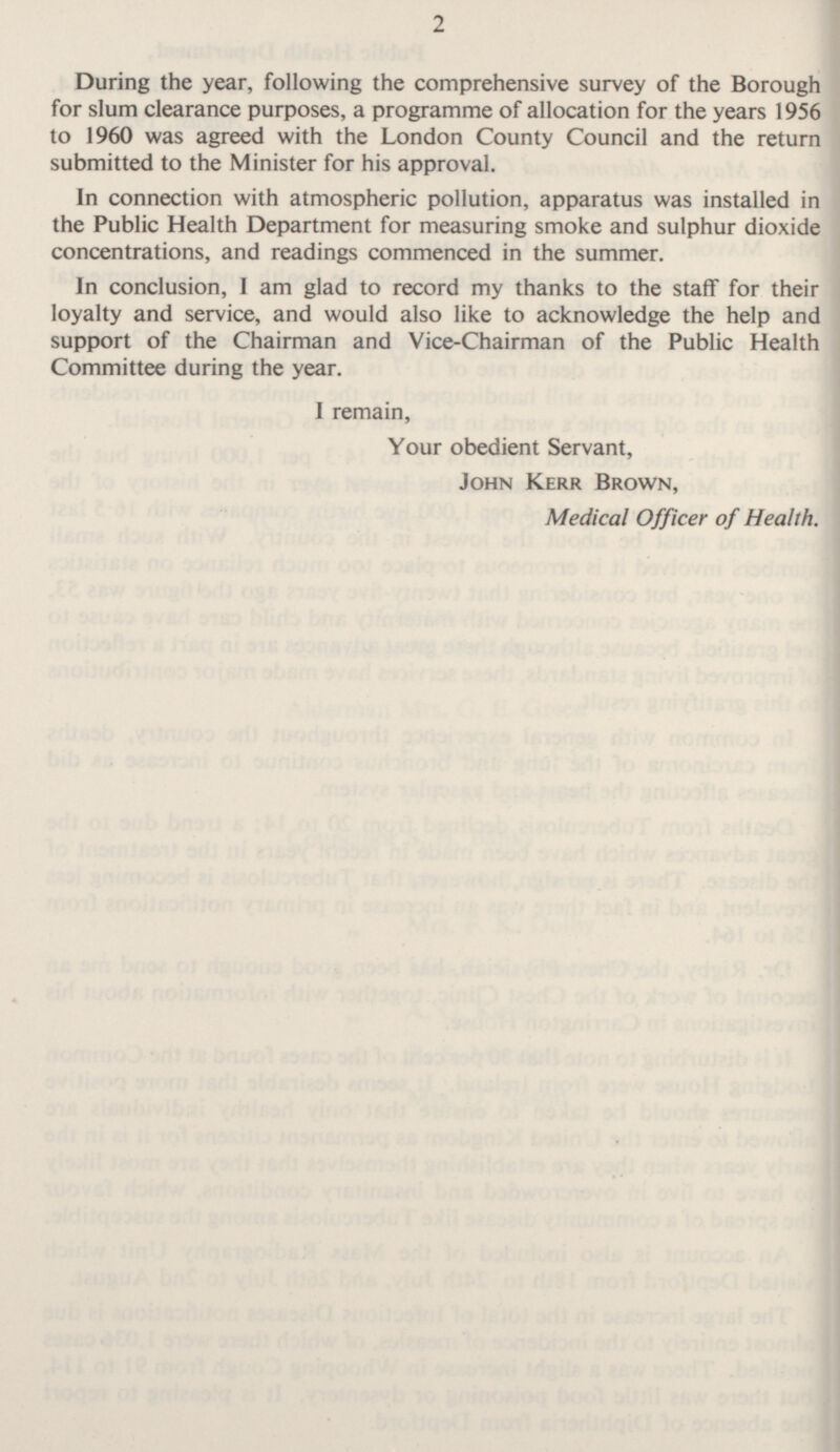 During the year, following the comprehensive survey of the Borough for slum clearance purposes, a programme of allocation for the years 1956 to 1960 was agreed with the London County Council and the return submitted to the Minister for his approval. In connection with atmospheric pollution, apparatus was installed in the Public Health Department for measuring smoke and sulphur dioxide concentrations, and readings commenced in the summer. In conclusion, I am glad to record my thanks to the staff for their loyalty and service, and would also like to acknowledge the help and support of the Chairman and Vice-Chairman of the Public Health Committee during the year. I remain, Your obedient Servant, John Kerr Brown, Medical Officer of Health.