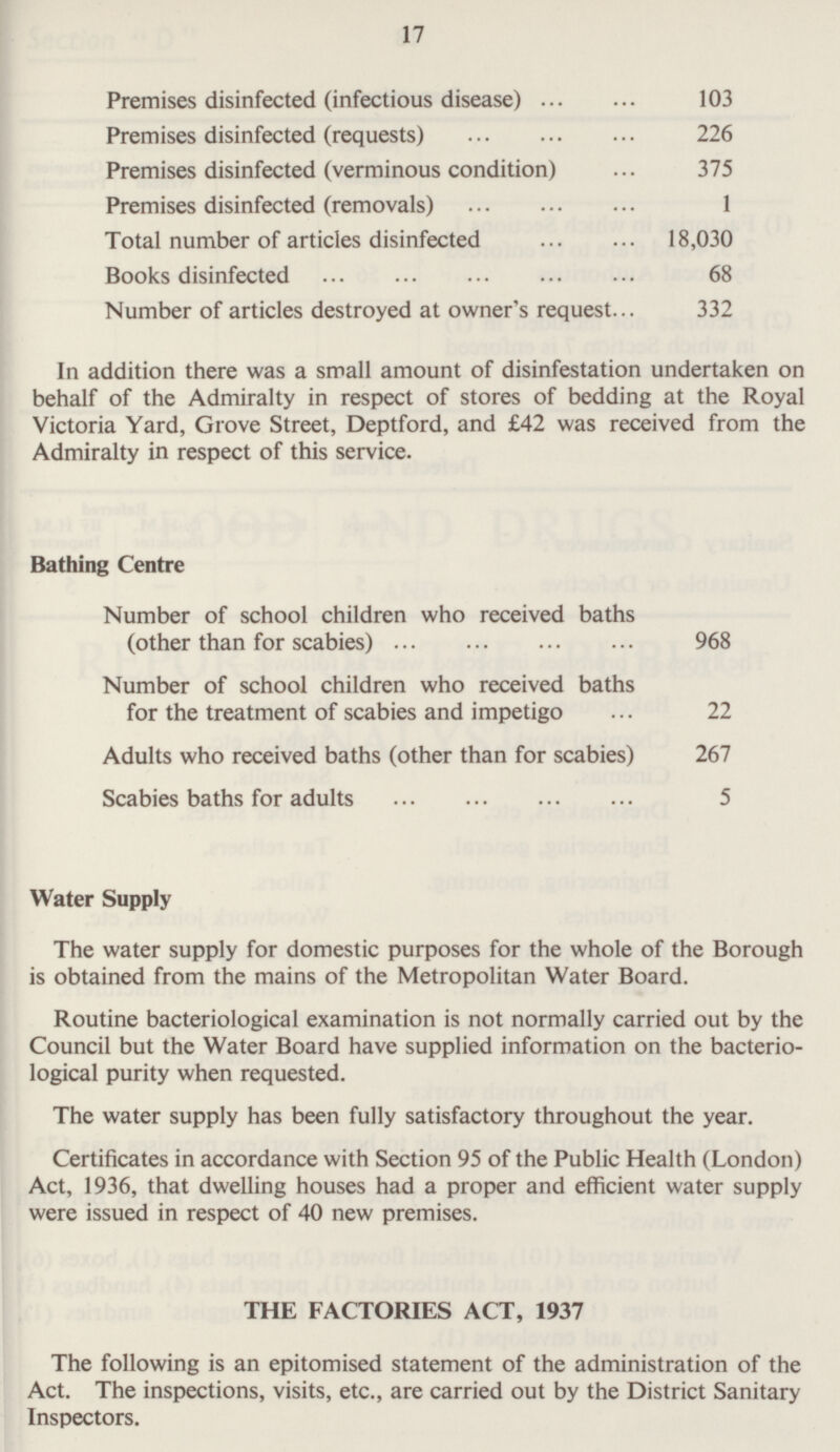 17 Premises disinfected (infectious disease) 103 Premises disinfected (requests) 226 Premises disinfected (verminous condition) 375 Premises disinfected (removals) 1 Total number of articles disinfected 18,030 Books disinfected 68 Number of articles destroyed at owner's request 332 In addition there was a small amount of disinfestation undertaken on behalf of the Admiralty in respect of stores of bedding at the Royal Victoria Yard, Grove Street, Deptford, and £42 was received from the Admiralty in respect of this service. Bathing Centre Number of school children who received baths (other than for scabies) 968 Number of school children who received baths for the treatment of scabies and impetigo 22 Adults who received baths (other than for scabies) 267 Scabies baths for adults 5 Water Supply The water supply for domestic purposes for the whole of the Borough is obtained from the mains of the Metropolitan Water Board. Routine bacteriological examination is not normally carried out by the Council but the Water Board have supplied information on the bacteriological purity when requested. The water supply has been fully satisfactory throughout the year. Certificates in accordance with Section 95 of the Public Health (London) Act, 1936, that dwelling houses had a proper and efficient water supply were issued in respect of 40 new premises. THE FACTORIES ACT, 1937 The following is an epitomised statement of the administration of the Act. The inspections, visits, etc., are carried out by the District Sanitary Inspectors.