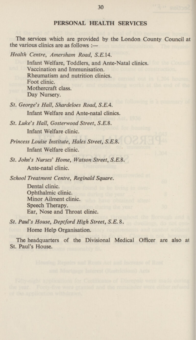 30 PERSONAL HEALTH SERVICES The services which are provided by the London County Council at the various clinics are as follows :— Health Centre, Amersham Road, S.E.14. Infant Welfare, Toddlers, and Ante-Natal clinics. Vaccination and Immunisation. Rheumatism and nutrition clinics. Foot clinic. Mothercraft class. Day Nursery. St. George's Hall, Shardeloes Road, S.EA. Infant Welfare and Ante-natal clinics. St. Luke's Hall, Gosterwood Street, S.E.8. Infant Welfare clinic. Princess Louise Institute, Hales Street, S.E.B. Infant Welfare clinic. St. John's Nurses' Home, Watson Street, S.E.B. Ante-natal clinic. School Treatment Centre, Reginald Square. Dental clinic. Ophthalmic clinic. Minor Ailment clinic. Speech Therapy. Ear, Nose and Throat clinic. St. Paul's House, Deptford High Street, S.E.8. Home Help Organisation. The headquarters of the Divisional Medical Officer are also at St. Paul's House.