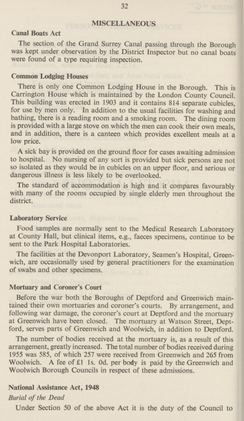 32 MISCELLANEOUS Canal Boats Act The section of the Grand Surrey Canal passing through the Borough was kept under observation by the District Inspector but no canal boats were found of a type requiring inspection. Common Lodging Houses There is only one Common Lodging House in the Borough. This is Carrington House which is maintained by the London County Council. This building was erected in 1903 and it contains 814 separate cubicles, for use by men only. In addition to the usual facilities for washing and bathing, there is a reading room and a smoking room. The dining room is provided with a large stove on which the men can cook their own meals, and in addition, there is a canteen which provides excellent meals at a low price. A sick bay is provided on the ground floor for cases awaiting admission to hospital. No nursing of any sort is provided but sick persons are not so isolated as they would be in cubicles on an upper floor, and serious or dangerous illness is less likely to be overlooked. The standard of accommodation is high and it compares favourably with many of the rooms occupied by single elderly men throughout the district. Laboratory Service Food samples are normally sent to the Medical Research Laboratory at County Hall, but clinical items, e.g., faeces specimens, continue to be sent to the Park Hospital Laboratories. The facilities at the Devonport Laboratory, Seamen's Hospital, Greenwich, are occasionally used by general practitioners for the examination of swabs and other specimens. Mortuary and Coroner's Court Before the war both the Boroughs of Deptford and Greenwich maintained their own mortuaries and coroner's courts. By arrangement, and following war damage, the coroner's court at Deptford and the mortuary at Greenwich have been closed. The mortuary at Watson Street, Deptford, serves parts of Greenwich and Woolwich, in addition to Deptford. The number of bodies received at the mortuary is, as a result of this arrangement, greatly increased. The total number of bodies received during 1955 was 585, of which 257 were received from Greenwich and 265 from Woolwich. A fee of £1 Is. Od. per body is paid by the Greenwich and Woolwich Borough Councils in respect of these admissions. National Assistance Act, 1948 Burial of the Dead Under Section 50 of the above Act it is the duty of the Council to
