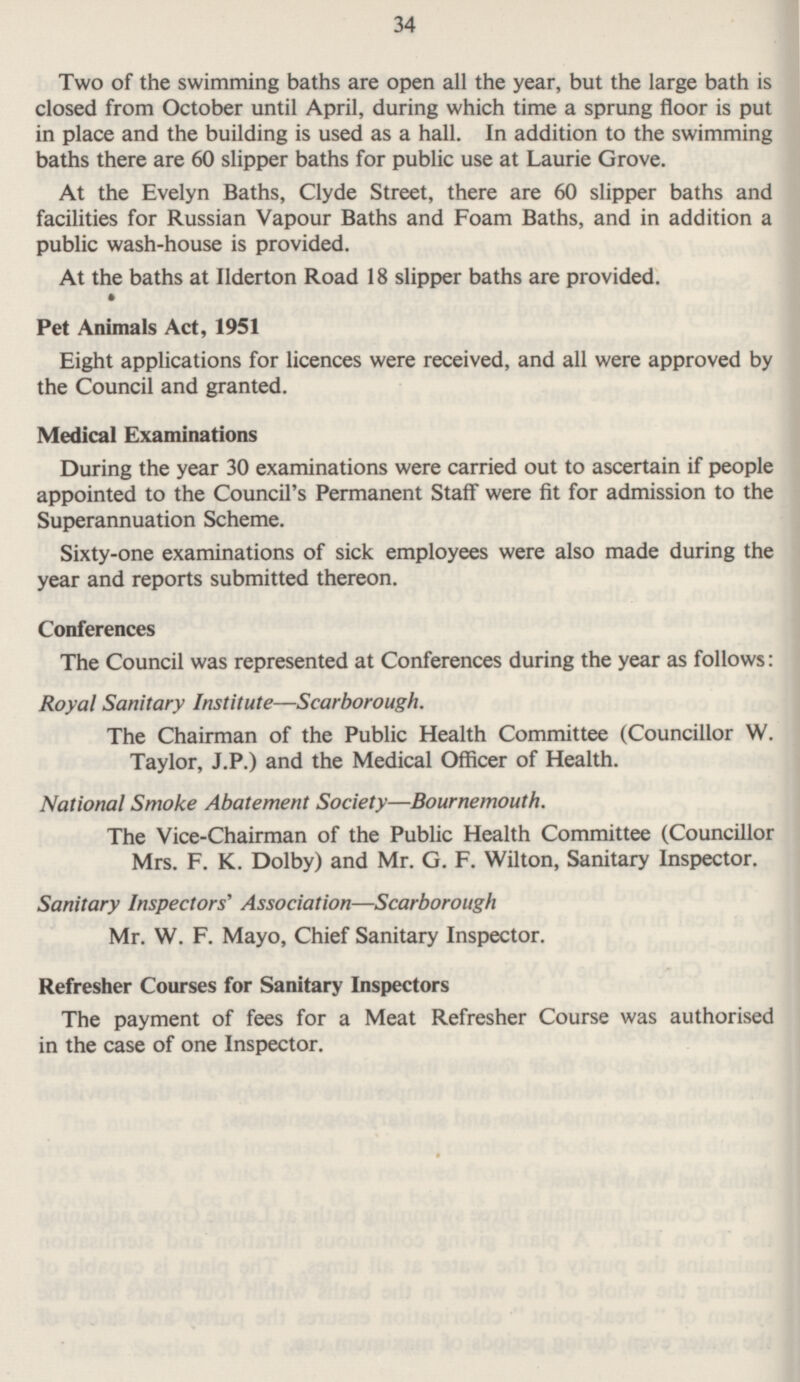 34 Two of the swimming baths are open all the year, but the large bath is closed from October until April, during which time a sprung floor is put in place and the building is used as a hall. In addition to the swimming baths there are 60 slipper baths for public use at Laurie Grove. At the Evelyn Baths, Clyde Street, there are 60 slipper baths and facilities for Russian Vapour Baths and Foam Baths, and in addition a public wash-house is provided. At the baths at llderton Road 18 slipper baths are provided. Pet Animals Act, 1951 Eight applications for licences were received, and all were approved by the Council and granted. Medical Examinations During the year 30 examinations were carried out to ascertain if people appointed to the Council's Permanent Staff were fit for admission to the Superannuation Scheme. Sixty-one examinations of sick employees were also made during the year and reports submitted thereon. Conferences The Council was represented at Conferences during the year as follows: Royal Sanitary Institute —Scarborough. The Chairman of the Public Health Committee (Councillor W. Taylor, J.P.) and the Medical Officer of Health. National Smoke Abatement Society—Bournemouth. The Vice-Chairman of the Public Health Committee (Councillor Mrs. F.K. Dolby) and Mr. G. F. Wilton, Sanitary Inspector. Sanitary Inspectors' Association—Scarborough Mr. W. F. Mayo, Chief Sanitary Inspector. Refresher Courses for Sanitary Inspectors The payment of fees for a Meat Refresher Course was authorised in the case of one Inspector.
