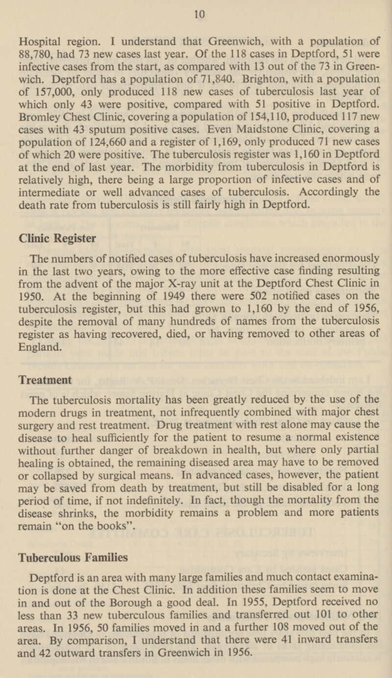 10 Hospital region. I understand that Greenwich, with a population of 88,780, had 73 new cases last year. Of the 118 cases in Deptford, 51 were infective cases from the start, as compared with 13 out of the 73 in Green wich. Deptford has a population of 71,840. Brighton, with a population of 157,000, only produced 118 new cases of tuberculosis last year of which only 43 were positive, compared with 51 positive in Deptford. Bromley Chest Clinic, covering a population of 154,110, produced 117 new cases with 43 sputum positive cases. Even Maidstone Clinic, covering a population of 124,660 and a register of 1,169, only produced 71 new cases of which 20 were positive. The tuberculosis register was 1,160 in Deptford at the end of last year. The morbidity from tuberculosis in Deptford is relatively high, there being a large proportion of infective cases and of intermediate or well advanced cases of tuberculosis. Accordingly the death rate from tuberculosis is still fairly high in Deptford. Clinic Register The numbers of notified cases of tuberculosis have increased enormously in the last two years, owing to the more effective case finding resulting from the advent of the major X-ray unit at the Deptford Chest Clinic in 1950. At the beginning of 1949 there were 502 notified cases on the tuberculosis register, but this had grown to 1,160 by the end of 1956, despite the removal of many hundreds of names from the tuberculosis register as having recovered, died, or having removed to other areas of England. Treatment The tuberculosis mortality has been greatly reduced by the use of the modern drugs in treatment, not infrequently combined with major chest surgery and rest treatment. Drug treatment with rest alone may cause the disease to heal sufficiently for the patient to resume a normal existence without further danger of breakdown in health, but where only partial healing is obtained, the remaining diseased area may have to be removed or collapsed by surgical means. In advanced cases, however, the patient may be saved from death by treatment, but still be disabled for a long period of time, if not indefinitely. In fact, though the mortality from the disease shrinks, the morbidity remains a problem and more patients remain on the books. Tuberculous Families Deptford is an area with many large families and much contact examina tion is done at the Chest Clinic. In addition these families seem to move in and out of the Borough a good deal. In 1955, Deptford received no less than 33 new tuberculous families and transferred out 101 to other areas. In 1956, 50 families moved in and a further 108 moved out of the area. By comparison, I understand that there were 41 inward transfers and 42 outward transfers in Greenwich in 1956.