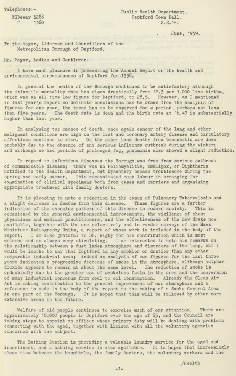 Telephones:- TIDeway 1288 „ 1360 Public Health Department, Deptford Town Hall, S.E.14. June, 1959. To the Mayor, Aldermen and Councillors of the Metropolitan Borough of Deptford. Mr. Mayor, Ladies and Gentlemen, I have much pleasure in presenting the Annual Report on the health and environmental circumstances of Deptford for 1958. In general the health of the Borough continued to be satisfactory although the infantile mortality rate has risen drastically from 12.3 P er 1,000 live births, which was an all time low figure for Deptford, to 28.5. However, as I mentioned in last year's report no definite conclusions can be drawn from the analysis of figures for one year, the trend has to be observed for a period, perhaps not less than five years. The death rate is down and the birth rate at 16.47 is substantially higher than last year. In analysing the causes of death, once again cancer of the lung and other malignant conditions are high on the list and coronary artery disease and circulatory affections continue to rise. On the other hand deaths from bronchitis are down probably due to the absence of any serious influenza outbreak during the winter; and although we had periods of prolonged fog, pneumonia also showed a slight reduction. In regard to infectious diseases the Borough was free from serious outbreak of communicable disease; there was no Poliomyelitis, Smallpox, or Diphtheria notified to the Health Department, but Dysentery became troublesome during the spring and early summer. This necessitated much labour in arranging for examination of clinical specimens both from cases and carriers and organising appropriate treatment with family doctors. It is pleasing to note a reduction in the cases of Pulmonary Tuberculosis and a slight decrease in deaths from this disease. These figures are a further indication of the changing pattern of this disease in modern society. This is occasioned by the general environmental improvements, the vigilance of chest physicians and medical practitioners, and the effectiveness of the new drugs now available, togaher with the use selectively and in random surveys of the Mass Miniature Radiography Units, a report of whose work is included in the body of the report, I am also grateful to Dr. Rigby for his contribution which is most welcome and as always very stimulating. I am interested to note his remarks on the relationship between a dust laden atmosphere and disorders of the lung, but I would be loathe to say that Deptford is any smokier or dustier than any other comparable industrial area; indeed an analysis of our figures for the last three years indicates a progressive decrease of smoke in the atmosphere, although sulphur dioxide appears to remain at about the same level. The reduction of smoke is undoubtedly due to the greater use of smokeless fuels in the area and the conversion of many industrial concerns from coal to oil consumption. Already the Clean Air Act is making contribution to the general improvement of our atmosphere and a reference is made in the body of the report to the making of a Smoke Control Area in one part of the Borough. It is hoped that this will be followed by other more extensive areas in the future. Welfare of old people continues to exercise much of our attention. There are approximately 10,000 people in Deptford over the age of 65, and the Council are taking steps to appoint an officer whose primary duty will be dealing with problems connecting with the aged, together with liaison with all the voluntary agencies concerned with the subject. The Bathing Station is providing a valuable laundry service for the aged and incontinent, and a bathing service is also available. It is hoped that increasingly close ties between the hospitals, the family doctors, the voluntary workers and the /Health -1-