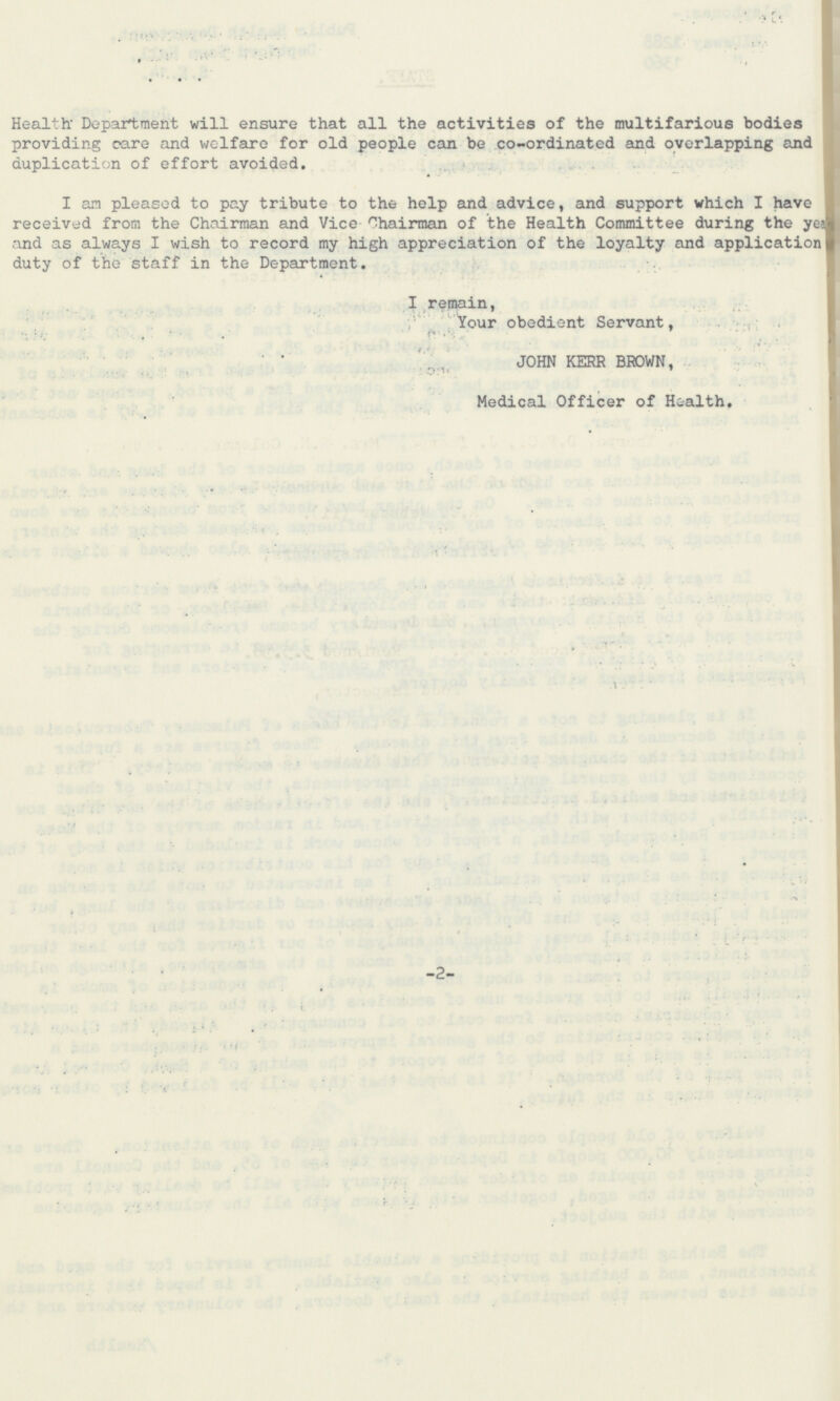 Health Department will ensure that all the activities of the multifarious bodies providing care and welfare for old people can be co-ordinated and overlapping and duplication of effort avoided. I am pleased to pay tribute to the help and advice, and support which I have received from the Chairman and Vice Chairman of the Health Committee during the year and as always I wish to record my high appreciation of the loyalty and application duty of the staff in the Department. I remain, Your obedient Servant, JOHN KERR BROWN, Medical Officer of Health. -2-