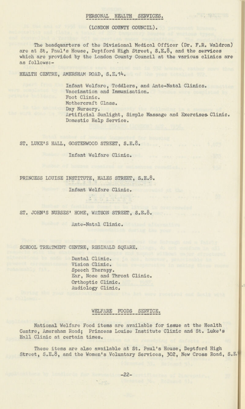 PERSONAL HEALTH SERVICES. (LONDON COUNTY COUNCIL). The headquarters of the Divisional Medical Officer (Dr. F.R. Waldron) are at St, Paul's House, Deptford High Street, S,E,8, and the services which are provided by the London County Council at the various clinics are as follows:- HEALTH CENTRE, AMERSHAM ROAD, S.E.14. Infant Welfare, Toddlers, and Ante-Natal Clinics. Vaccination and Immunisation. Foot Clinic. Mothercraft Class. Day Nursery. Artificial Sunlight, Simple Massage and Exercises Clinic. Domestic Help Service. ST. LUKE'S HALL, GOSTERWOOD STREET, S.E.8. Infant Welfare Clinic. PRINCESS LOUISE INSTITUTE, HALES STREET, S.E.8. Infant Welfare Clinic, ST. JOHN'S NURSES' HOME, WATSON STREET, S.E.8. Ante-Natal Clinic. SCHOOL TREATMENT CENTRE, REGINALD SQUARE. Dental Clinic. Vision Clinic. Speech Therapy. Ear, Nose and Throat Clinic. Orthoptic Clinic. Audiology Clinic. WELFARE FOODS SERVICE. National Welfare Food items are available for issue at the Health Centre, Amersham Road; Princess Louise Institute Clinic and St. Luke's Hall Clinic at certain times. These items are also available at St. Paul's House, Deptford High Street, S.E.8, and the Women's Voluntary Services, 302, New Cross Road, S.E. 22