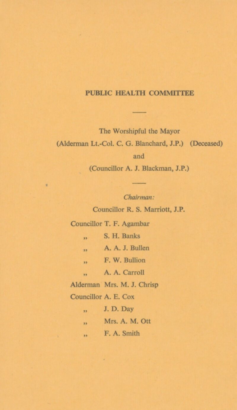 PUBLIC HEALTH COMMITTEE The Worshipful the Mayor (Alderman Lt.-Col. C. G. Blanchard, J.P.) (Deceased) and (Councillor A. J. Blackman, J.P.) Chairman: Councillor R. S. Marriott, J.P. Councillor T. F. Agambar „ S. H. Banks „ A. A. J. Bullen F. W. Bullion „ A. A. Carroll Alderman Mrs. M. J. Chrisp Councillor A. E. Cox „ J. D. Day „ Mrs. A. M. Ott „ F. A. Smith