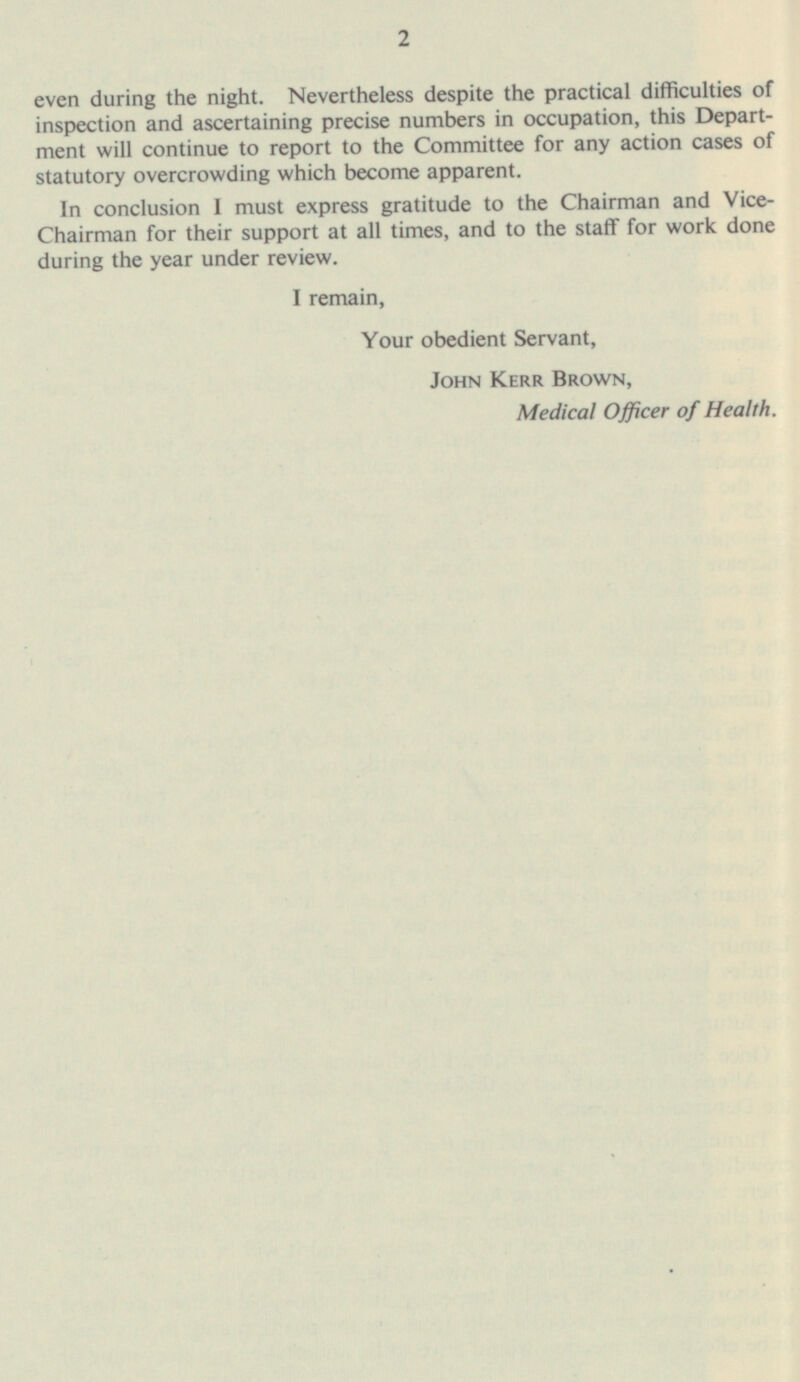 even during the night. Nevertheless despite the practical difficulties of inspection and ascertaining precise numbers in occupation, this Depart ment will continue to report to the Committee for any action cases of statutory overcrowding which become apparent. In conclusion 1 must express gratitude to the Chairman and Vice- Chairman for their support at all times, and to the staff for work done during the year under review. I remain, Your obedient Servant, John Kerr Brown, Medical Officer of Health. 2