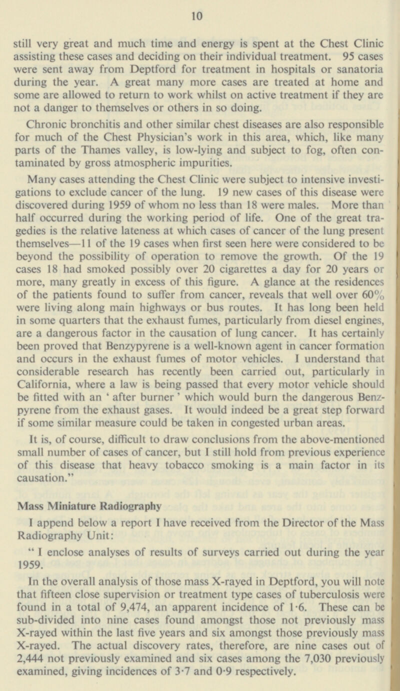 still very great and much time and energy is spent at the Chest Clinic assisting these cases and deciding on their individual treatment. 95 cases were sent away from Deptford for treatment in hospitals or sanatoria during the year. A great many more cases are treated at home and some are allowed to return to work whilst on active treatment if they are not a danger to themselves or others in so doing. Chronic bronchitis and other similar chest diseases are also responsible for much of the Chest Physician's work in this area, which, like many parts of the Thames valley, is low-lying and subject to fog, often con taminated by gross atmospheric impurities. Many cases attending the Chest Clinic were subject to intensive investi gations to exclude cancer of the lung. 19 new cases of this disease were discovered during 1959 of whom no less than 18 were males. More than half occurred during the working period of life. One of the great tra gedies is the relative lateness at which cases of cancer of the lung present themselves—11 of the 19 cases when first seen here were considered to be beyond the possibility of operation to remove the growth. Of the 19 cases 18 had smoked possibly over 20 cigarettes a day for 20 years or more, many greatly in excess of this figure. A glance at the residences of the patients found to suffer from cancer, reveals that well over 60% were living along main highways or bus routes. It has long been held in some quarters that the exhaust fumes, particularly from diesel engines, are a dangerous factor in the causation of lung cancer. It has certainly been proved that Benzypyrene is a well-known agent in cancer formation and occurs in the exhaust fumes of motor vehicles. I understand that considerable research has recently been carried out, particularly in California, where a law is being passed that every motor vehicle should be fitted with an ' after burner' which would burn the dangerous Benz pyrene from the exhaust gases. It would indeed be a great step forward if some similar measure could be taken in congested urban areas. It is, of course, difficult to draw conclusions from the above-mentioned small number of cases of cancer, but I still hold from previous experience of this disease that heavy tobacco smoking is a main factor in its causation. Mass Miniature Radiography I append below a report I have received from the Director of the Mass Radiography Unit:  I enclose analyses of results of surveys carried out during the year 1959. In the overall analysis of those mass X-rayed in Deptford, you will note that fifteen close supervision or treatment type cases of tuberculosis were found in a total of 9,474, an apparent incidence of 1.6. These can be sub-divided into nine cases found amongst those not previously mass X-rayed within the last five years and six amongst those previously mass X-rayed. The actual discovery rates, therefore, are nine cases out of 2,444 not previously examined and six cases among the 7,030 previously examined, giving incidences of 3-7 and 0-9 respectively. 10