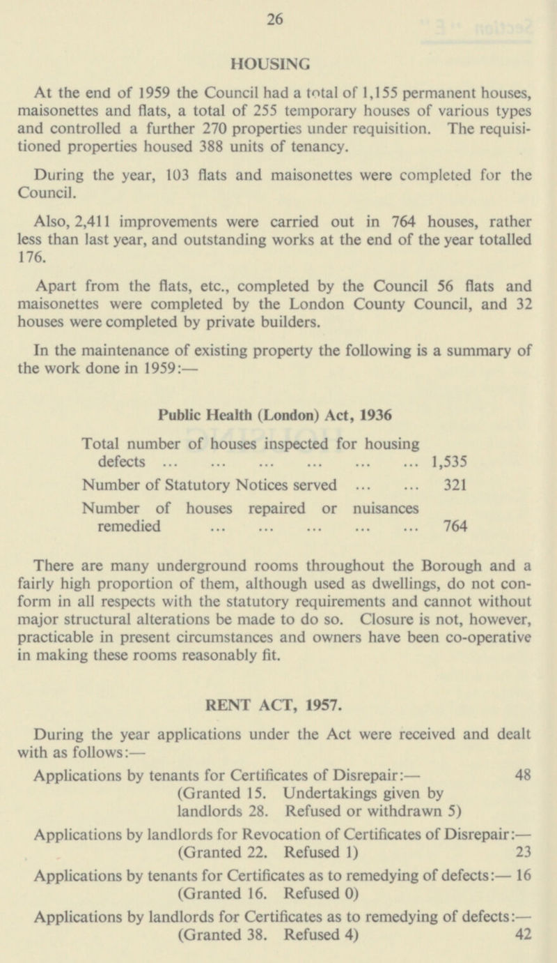 HOUSING At the end of 1959 the Council had a total of 1,155 permanent houses, maisonettes and flats, a total of 255 temporary houses of various types and controlled a further 270 properties under requisition. The requisi tioned properties housed 388 units of tenancy. During the year, 103 flats and maisonettes were completed for the Council. Also, 2,411 improvements were carried out in 764 houses, rather less than last year, and outstanding works at the end of the year totalled 176. Apart from the flats, etc., completed by the Council 56 flats and maisonettes were completed by the London County Council, and 32 houses were completed by private builders. In the maintenance of existing property the following is a summary of the work done in 1959:— Public Health (London) Act, 1936 Total number of houses inspected for housing defects 1,535 Number of Statutory Notices served 321 Number of houses repaired or nuisances remedied 764 There are many underground rooms throughout the Borough and a fairly high proportion of them, although used as dwellings, do not con form in all respects with the statutory requirements and cannot without major structural alterations be made to do so. Closure is not, however, practicable in present circumstances and owners have been co-operative in making these rooms reasonably fit. RENT ACT, 1957. During the year applications under the Act were received and dealt with as follows:— Applications by tenants for Certificates of Disrepair:— 48 (Granted 15. Undertakings given by landlords 28. Refused or withdrawn 5) Applications by landlords for Revocation of Certificates of Disrepair:— (Granted 22. Refused 1) 23 Applications by tenants for Certificates as to remedying of defects:— 16 (Granted 16. Refused 0) Applications by landlords for Certificates as to remedying of defects: — (Granted 38. Refused 4) 42 28