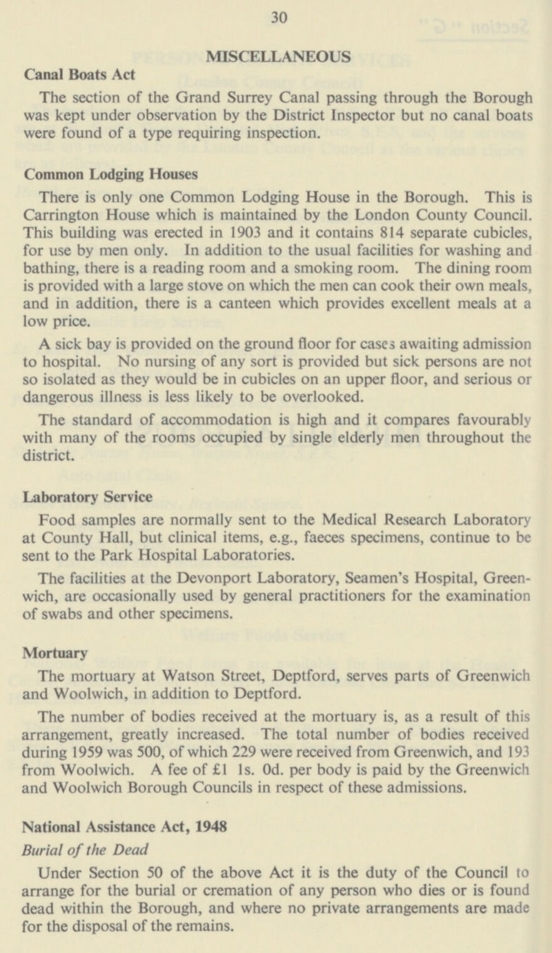 30 MISCELLANEOUS Canal Boats Act The section of the Grand Surrey Canal passing through the Borough was kept under observation by the District Inspector but no canal boats were found of a type requiring inspection. Common Lodging Houses There is only one Common Lodging House in the Borough. This is Carrington House which is maintained by the London County Council. This building was erected in 1903 and it contains 814 separate cubicles, for use by men only. In addition to the usual facilities for washing and bathing, there is a reading room and a smoking room. The dining room is provided with a large stove on which the men can cook their own meals, and in addition, there is a canteen which provides excellent meals at a low price. A sick bay is provided on the ground floor for cases awaiting admission to hospital. No nursing of any sort is provided but sick persons are not so isolated as they would be in cubicles on an upper floor, and serious or dangerous illness is less likely to be overlooked. The standard of accommodation is high and it compares favourably with many of the rooms occupied by single elderly men throughout the district. Laboratory Service Food samples are normally sent to the Medical Research Laboratory at County Hall, but clinical items, e.g., faeces specimens, continue to be sent to the Park Hospital Laboratories. The facilities at the Devonport Laboratory, Seamen's Hospital, Green wich, are occasionally used by general practitioners for the examination of swabs and other specimens. Mortuary The mortuary at Watson Street, Deptford, serves parts of Greenwich and Woolwich, in addition to Deptford. The number of bodies received at the mortuary is, as a result of this arrangement, greatly increased. The total number of bodies received during 1959 was 500, of which 229 were received from Greenwich, and 193 from Woolwich. A fee of £1 Is. Od. per body is paid by the Greenwich and Woolwich Borough Councils in respect of these admissions. National Assistance Act, 1948 Burial of the Dead Under Section 50 of the above Act it is the duty of the Council to arrange for the burial or cremation of any person who dies or is found dead within the Borough, and where no private arrangements are made for the disposal of the remains.
